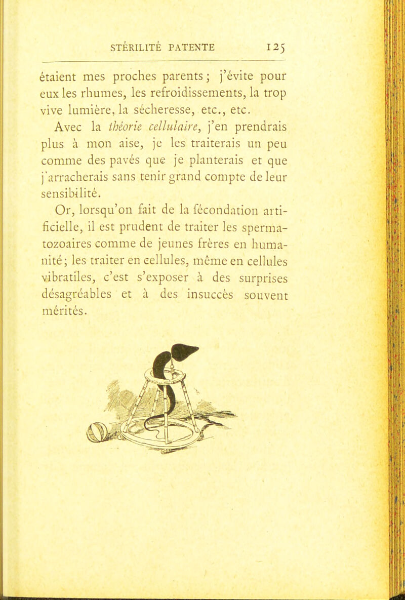 étaient mes proches parents ; j'évite pour eux les rhumes, les refroidissements, la trop vive lumière, la sécheresse, etc., etc. Avec la théorie cellulaire, j'en prendrais plus à mon aise, je les traiterais un peu comme des pavés que je planterais et que j'arracherais sans tenir grand compte de leur sensibilité. Or, lorsqu'on fait de la fécondation arti- ficielle, il est prudent de traiter les sperma- tozoaires comme de jeunes frères en huma- nité; les traiter en cellules, même en cellules vibratiles, c'est s'exposer à des surprises désagréables et à des insuccès souvent mérités.