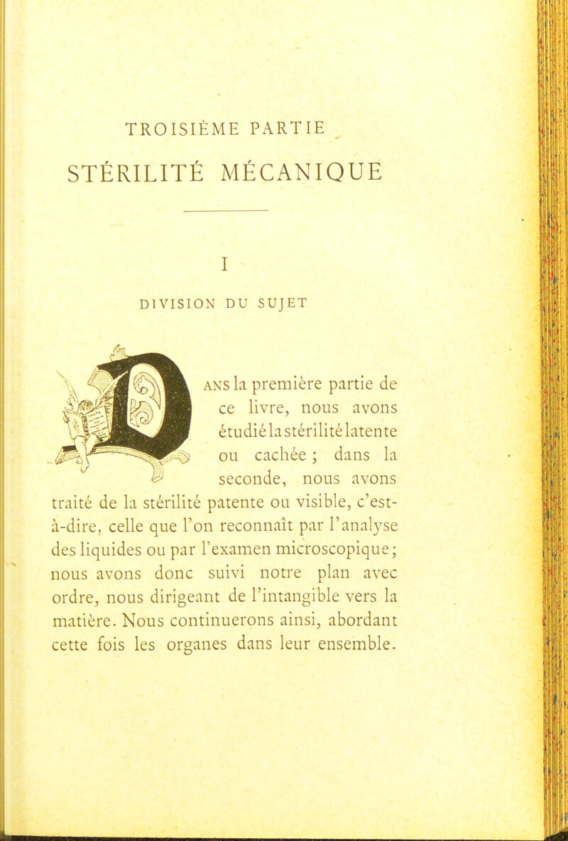 TROISIÈME PARTIE STÉRILITÉ MÉCANIQUE I DIVISION DU SUJET ANS la première partie de ce livre, nous avons étudiélastérilitélatente ou cachée ; dans la seconde, nous avons traité de la stérilité patente ou visible, c'est- à-dire, celle que l'on reconnaît par l'analyse des liquides ou par l'examen microscopique; nous avons donc suivi notre plan avec ordre, nous dirigeant de l'intangible vers la matière. Nous continuerons ainsi, abordant cette fois les organes dans leur ensemble.