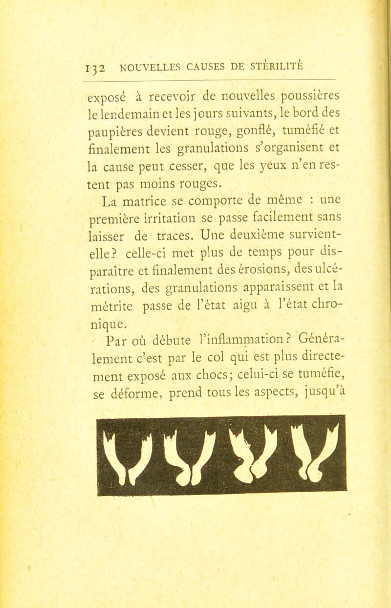 exposé à recevoir de nouvelles poussières le lendemain et les jours suivants, le bord des paupières devient rouge, gonflé, tuméfié et finalement les granulations s'organisent et la cause peut cesser, que les yeux n'en res- tent pas moins rouges. La matrice se comporte de même : une première irritation se passe facilement sans laisser de traces. Une deuxième survient- elle? celle-ci met plus de temps pour dis- paraître et finalement des érosions, des ulcé- rations, des granulations apparaissent et la métrite passe de l'état aigu à l'état chro- nique. • Par où débute l'inflammation? Généra- lement c'est par le col qui est plus directe- ment exposé aux chocs; celui-ci se tuméfie, se déforme, prend tous les aspects, jusqu'à