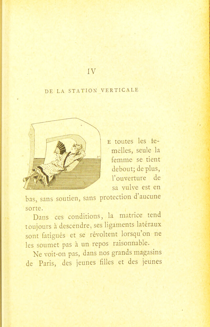 DE LA STATION VERTICALE E toutes les te- melles, seule la femme se tient debout; de plus, l'ouverture de sa vulve est en bas, sans soutien, sans protection d'aucune sorte. Dans ces conditions, la matrice tend toujours à descendre, ses ligaments latéraux sont fatigués et se révoltent lorsqu'on ne les soumet pas à un repos raisonnable. Ne voit-on pas, dans nos grands magasins de Paris, des jeunes filles et des jeunes