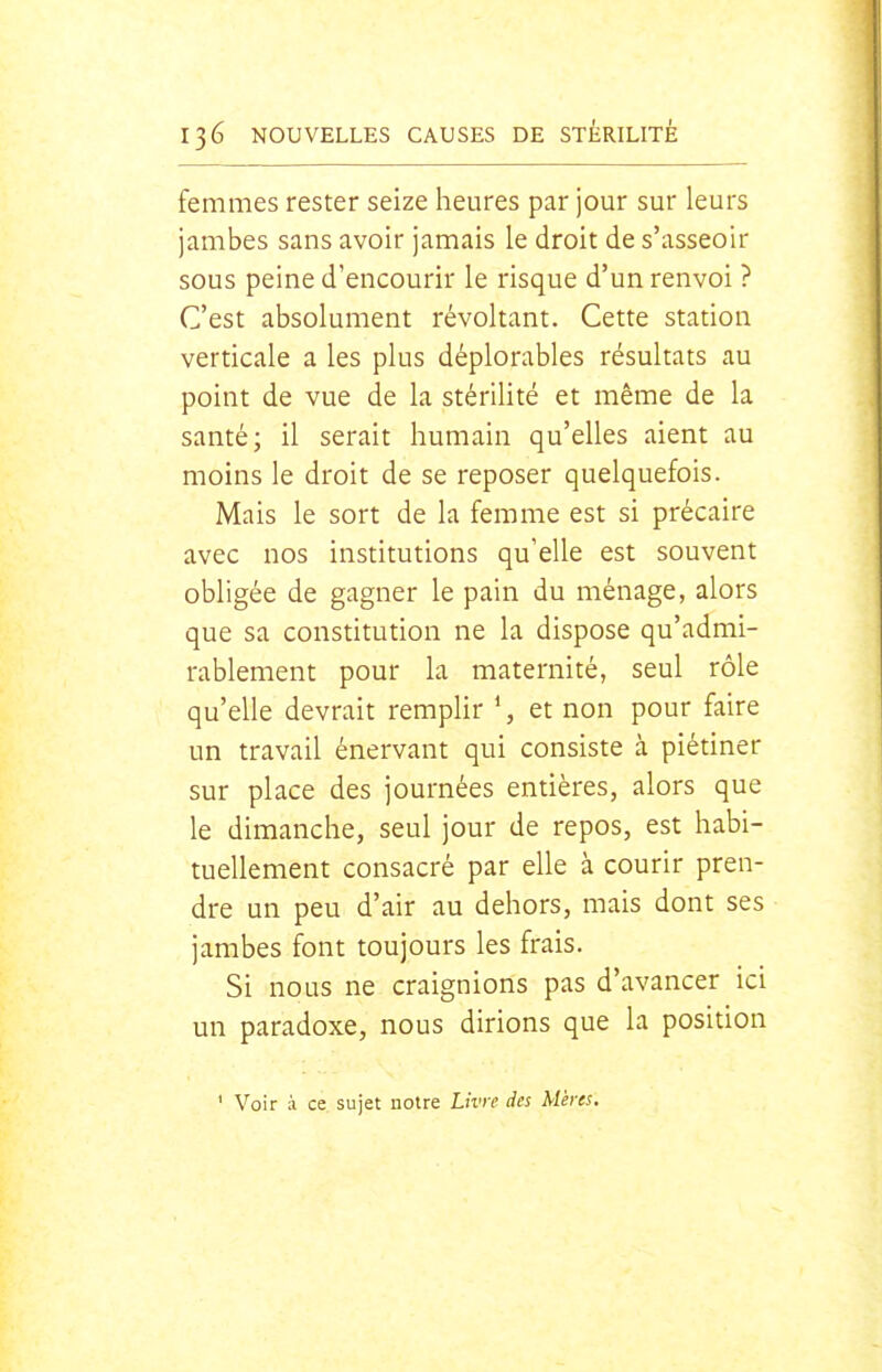 femmes rester seize heures par jour sur leurs jambes sans avoir jamais le droit de s'asseoir sous peine d'encourir le risque d'un renvoi ? C'est absolument révoltant. Cette station verticale a les plus déplorables résultats au point de vue de la stérilité et même de la santé; il serait humain qu'elles aient au moins le droit de se reposer quelquefois. Mais le sort de la femme est si précaire avec nos institutions qu'elle est souvent obligée de gagner le pain du ménage, alors que sa constitution ne la dispose qu'admi- rablement pour la maternité, seul rôle qu'elle devrait remplir \ et non pour faire un travail énervant qui consiste à piétiner sur place des journées entières, alors que le dimanche, seul jour de repos, est habi- tuellement consacré par elle à courir pren- dre un peu d'air au dehors, mais dont ses jambes font toujours les frais. Si nous ne craignions pas d'avancer ici un paradoxe, nous dirions que la position ' Voir à ce sujet notre Livre des Mères.