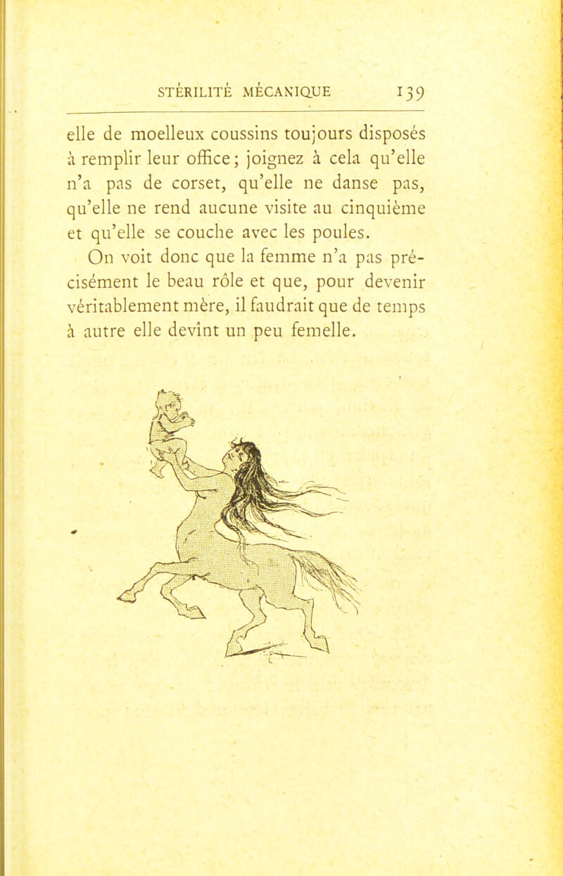elle de moelleux coussins toujours disposés à remplir leur office; joignez à cela qu'elle n'a pas de corset, qu'elle ne danse pas, qu'elle ne rend aucune visite au cinquième et qu'elle se couche avec les poules. On voit donc que la femme n'a pas pré- cisément le beau rôle et que, pour devenir véritablement mère, il faudrait que de temps à autre elle devînt un peu femelle.