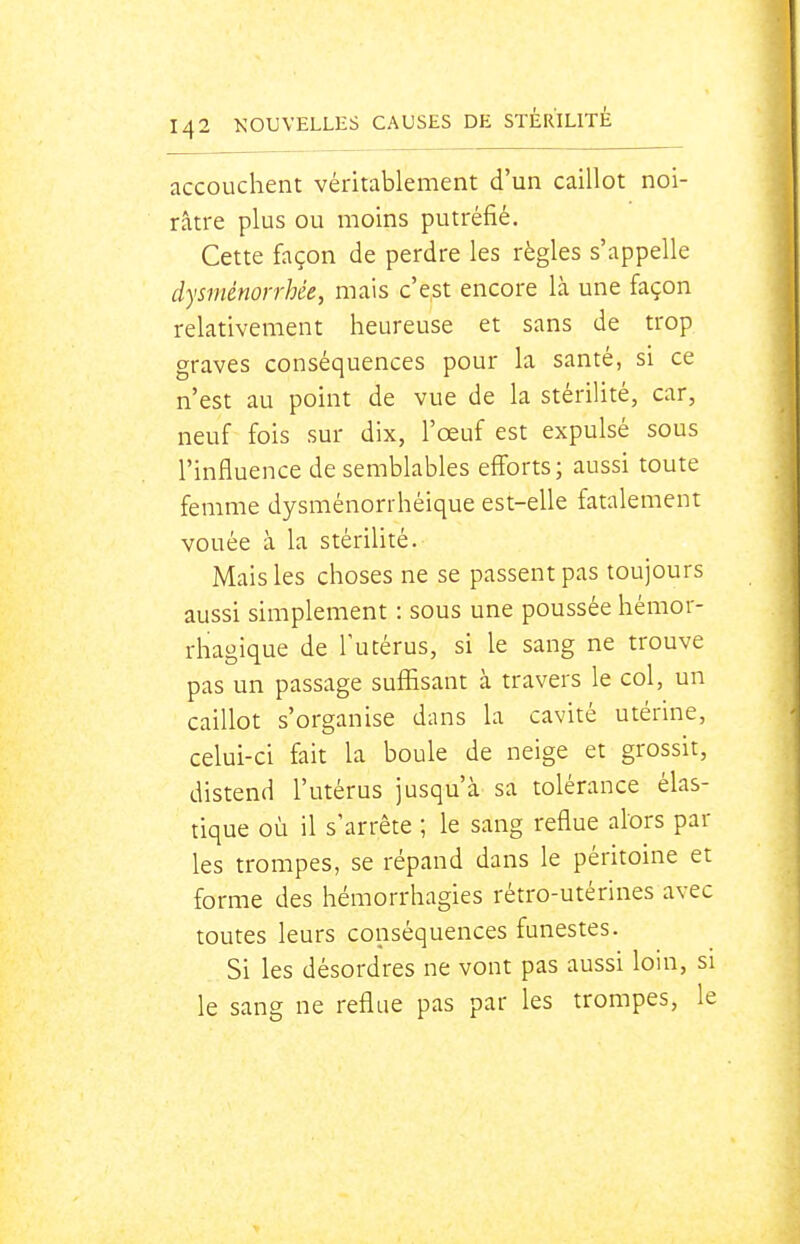 accouchent véritablement d'un caillot noi- râtre plus ou moins putréfié. Cette façon de perdre les règles s'appelle dysménorrhée, mais c'est encore là une façon relativement heureuse et sans de trop graves conséquences pour la santé, si ce n'est au point de vue de la stériUté, car, neuf fois sur dix, l'œuf est expulsé sous l'influence de semblables efforts; aussi toute femme dysménorrhéique est-elle fatalement vouée à la stériUté. Mais les choses ne se passent pas toujours aussi simplement : sous une poussée hémor- rhagique de l'utérus, si le sang ne trouve pas un passage suffisant à travers le col, un caillot s'organise dans la cavité utérine, celui-ci fait la boule de neige et grossit, distend l'utérus jusqu'à sa tolérance élas- tique où il s'arrête ; le sang reflue alors par les trompes, se répand dans le péritoine et forme des hémorrhagies rétro-utérines avec toutes leurs conséquences funestes. Si les désordres ne vont pas aussi loin, si le sang ne reflue pas par les trompes, le