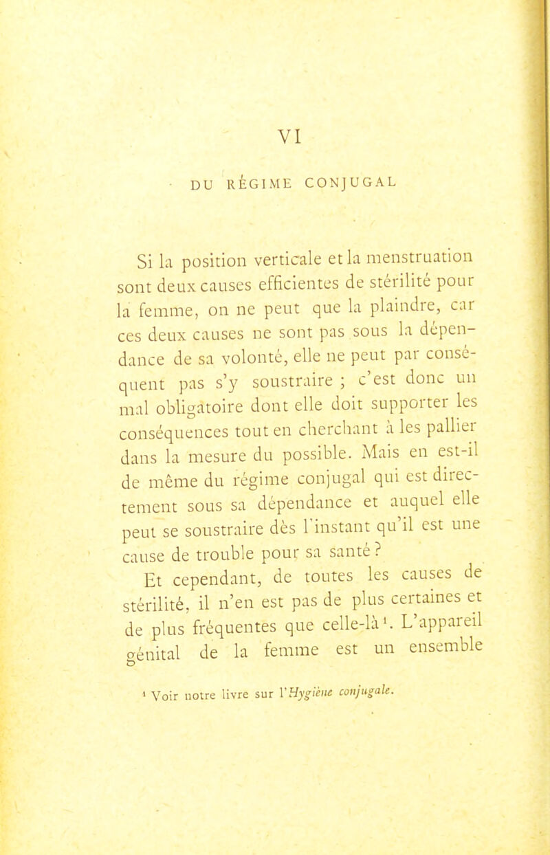 VI DU RÉGIME CONJUGAL Si la position verticale et la menstruation sont deux causes efficientes de stérilité pour la femme, on ne peut que la plaindre, car ces deux causes ne sont pas sous la dépen- dance de sa volonté, elle ne peut par consé- quent pas s'y soustraire ; c'est donc un mal obligatoire dont elle doit supporter les conséquences tout en cherchant à les pallier dans la mesure du possible. Mais en est-il de même du régime conjugal qui est direc- tement sous sa dépendance et auquel elle peut se soustraire dès l'instant qu'il est une cause de trouble pour sa santé ? Et cependant, de toutes les causes de stérilité, il n'en est pas de plus certaines et de plus fréquentes que celle-là'. L'appareil génital de la femme est un ensemble > Voir notre livre sur VHygiène conjugale.