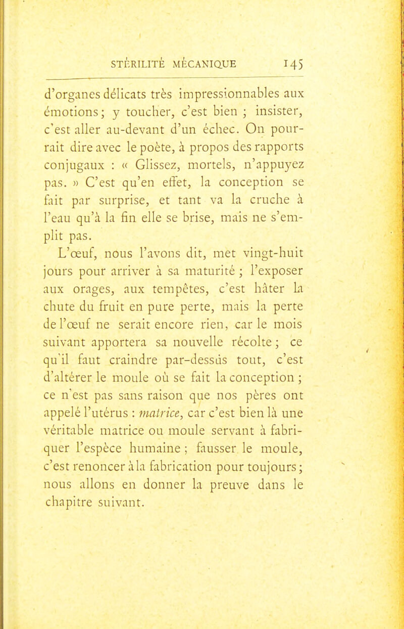 d'organes délicats très impressionnables aux émotions; y toucher, c'est bien ; insister, c'est aller au-devant d'un échec. On pour- rait dire avec le poète, à propos des rapports conjugaux : « Glissez, mortels, n'appuyez pas. » C'est qu'en effet, la conception se flut par surprise, et tant va la cruche à l'eau qu'à la fin elle se brise, mais ne s'em- plit pas. L'œuf, nous l'avons dit, met vingt-huit jours pour arriver à sa maturité ; l'exposer aux orages, aux tempêtes, c'est hâter La chute du fruit en pure perte, mais la perte de l'œuf ne serait encore rien, carie mois suivant apportera sa nouvelle récolte ; ce qu'il faut craindre par-dessus tout, c'est d'altérer le moule où se fait la conception ; ce n'est pas sans raison que nos pères ont appelé l'utérus : matrice, car c'est bien là une véritable matrice ou moule servant à fabri- quer l'espèce humaine ; fausser le moule, c'est renoncer à la fabrication pour toujours; nous allons en donner la preuve dans le chapitre suivant.