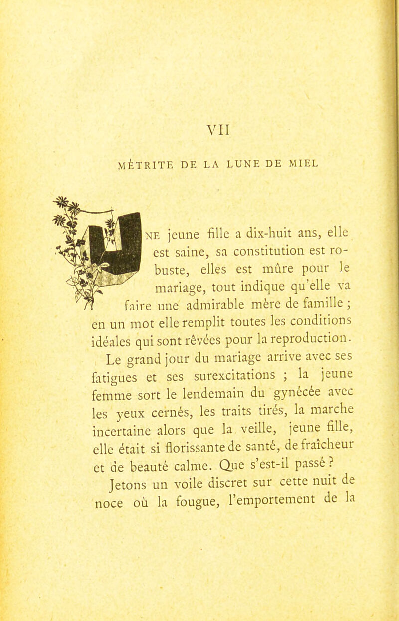 MÈTRITE DE LA LUNE DE MIEL NE jeune fille a dix-huit ans, elle est saine, sa constitution est ro- buste, elles est mûre pour le mariage, tout indique qu'elle va faire une admirable mère de famille ; en un mot elle remplit toutes les conditions idéales qui sont rêvées pour la reproduction. Le grand jour du mariage arrive avec ses fatigues et ses surexcitations ; la jeune femme sort le lendemain du gynécée avec les yeux cernés, les traits tirés, la marche incertaine alors que la veille, jeune fille, elle était si florissante de santé, de fraîcheur et de beauté calme. Que s'est-il passé ? Jetons un voile discret sur cette nuit de noce où la fougue, l'emportement de la