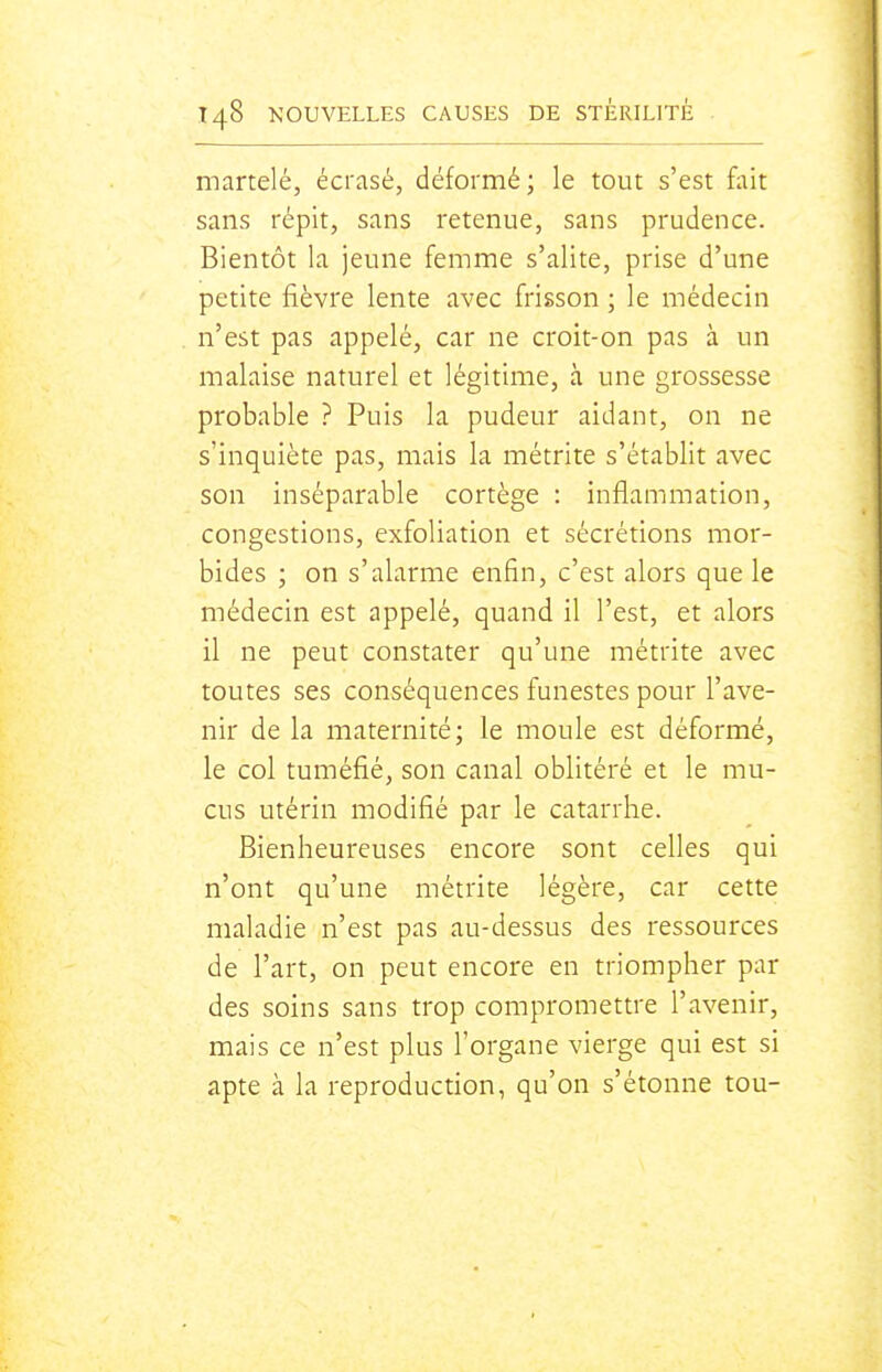 martelé, écrasé, déformé; le tout s'est fait sans répit, sans retenue, sans prudence. Bientôt la jeune femme s'alite, prise d'une petite fièvre lente avec frisson ; le médecin n'est pas appelé, car ne croit-on pas à un malaise naturel et légitime, à une grossesse probable ? Puis la pudeur aidant, on ne s'inquiète pas, mais la métrite s'établit avec son inséparable cortège : inflammation, congestions, exfoliation et sécrétions mor- bides ; on s'alarme enfin, c'est alors que le médecin est appelé, quand il l'est, et alors il ne peut constater qu'une métrite avec toutes ses conséquences funestes pour l'ave- nir de la maternité; le moule est déformé, le col tuméfié, son canal oblitéré et le mu- cus utérin modifié par le catarrhe. Bienheureuses encore sont celles qui n'ont qu'une métrite légère, car cette maladie n'est pas au-dessus des ressources de l'art, on peut encore en triompher par des soins sans trop compromettre l'avenir, mais ce n'est plus l'organe vierge qui est si apte à la reproduction, qu'on s'étonne tou-