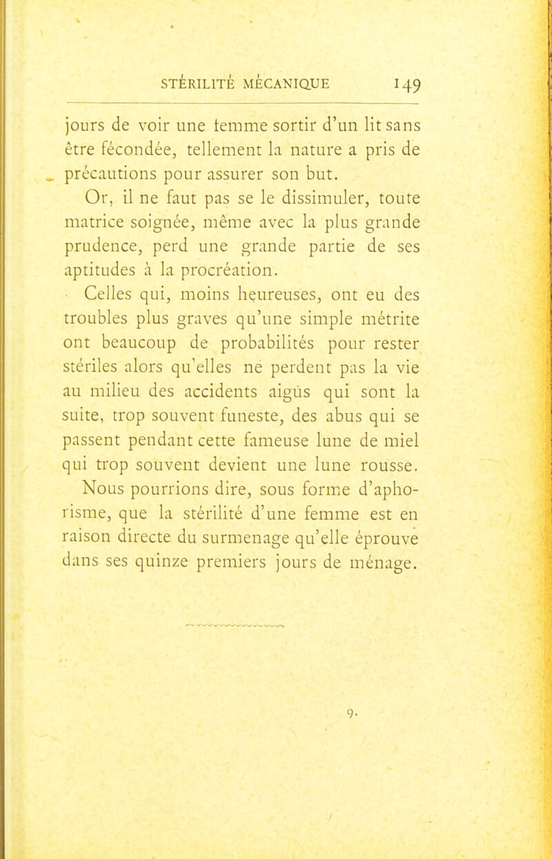jours de voir une temme sortir d'un lit sans être fécondée, tellement la nature a pris de précautions pour assurer son but. Or, il ne faut pas se le dissimuler, toute matrice soignée, même avec la plus grande prudence, perd une grande partie de ses aptitudes à la procréation. ■ Celles qui, moins heureuses, ont eu des troubles plus graves qu'une simple métrite ont beaucoup de probabilités pour rester stériles alors qu'elles ne perdent pas la vie au milieu des accidents aigus qui sont la suite, trop souvent funeste, des abus qui se passent pendant cette fameuse lune de miel qui trop souvent devient une lune rousse. Nous pourrions dire, sous forme d'apho- risme, que la stérilité d'une femme est en raison directe du surmenage qu'elle éprouve dans ses quinze premiers jours de ménage.