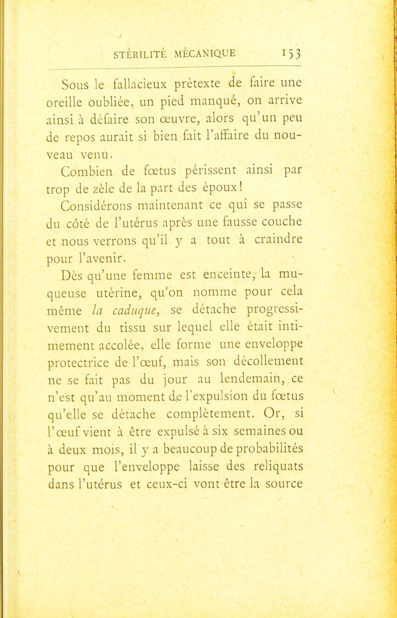 Sous le fallacieux prétexte de faire une oreille oubliée, un pied manqué, on arrive ainsi à défl;ire son œuvre, alors qu'un peu de repos aurait si bien fliit l'affaire du nou- veau venu. Combien de fœtus périssent ainsi par trop de zèle de la part des époux! Considérons maintenant ce qui se passe du côté de l'utérus après une fausse couche et nous verrons qu'il 5^ a tout à craindre pour l'avenir. Dès qu'une femme est enceinte, la mu- queuse utérine, qu'on nomme pour cela même la caduque, se détache progressi- vement du tissu sur lequel elle était inti- mement accolée, elle forme une enveloppe protectrice de l'œuf, mais son décollement ne se fait pas du jour au lendemain, ce n'est qu'au moment d,e l'expulsion du fœtus qu'elle se détache complètement. Or, si l'œuf vient à être expulsé à six semaines ou à deux mois, il y a beaucoup de probabilités pour que l'enveloppe laisse des reliquats dans l'utérus et ceux-ci vont être la source