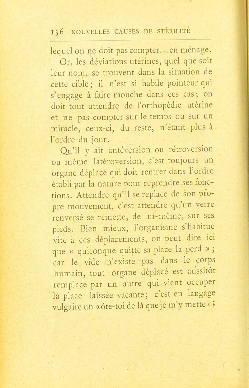 lequel on ne doit pas compter... en ménage. Or, les déviations utérines, quel que soit leur nom, se trouvent dans la situation de cette cible; il n'est si habile pointeur qui s'engage à faire mouche dans ces cas; on doit tout attendre de l'orthopédie utérine et ne pas compter sur le temps ou sur un miracle, ceux-ci, du reste, n'étant plus à l'ordre du jour. Qu'il y ait antéversion ou rétroversion ou même latéroversion, c'est toujours un organe déplacé qui doit rentrer dans l'ordre établi par la nature pour reprendre ses fonc- tions. Attendre qu'il se replace de son pro- pre mouvement, c'est attendre qu'un verre renversé se remette, de lui-même, sur ses pieds. Bien mieux, l'organisme s'habitue vite à ces déplacements, on peut dire ici que « quiconque quitte sa place la perd » ; car le vide n'existe pas dans le corps humain, tout organe déplacé est aussitôt remplacé par un autre qui vient occuper la place laissée vacante; c'est en langage vulgaire un «ôte-toi de là que je m'y mette î