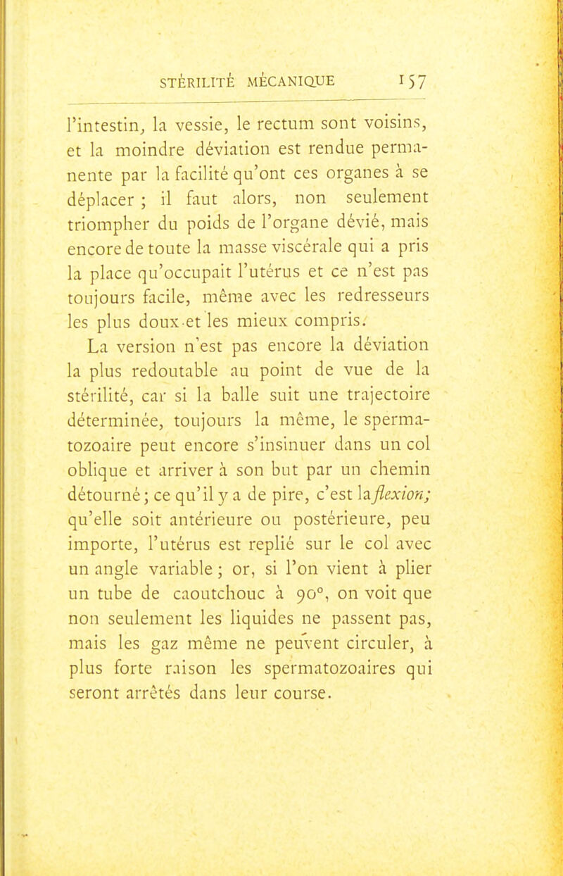 l'intestin, k vessie, le rectum sont voisins, et la moindre déviation est rendue perma- nente par la facilité qu'ont ces organes à se déplacer ; il faut alors, non seulement triompher du poids de l'organe dévié, mais encore de toute la masse viscérale qui a pris la place qu'occupait l'utérus et ce n'est pas toujours facile, même avec les redresseurs les plus doux et les mieux compris, La version n'est pas encore la déviation la plus redoutable au point de vue de la stérilité, car si la balle suit une trajectoire déterminée, toujours la même, le sperma- tozoaire peut encore s'insinuer dans un col oblique et arriver à son but par un chemin détourné; ce qu'il y a de pire, c'est hflexion; qu'elle soit antérieure ou postérieure, peu importe, l'utérus est replié sur le col avec un angle variable ; or, si l'on vient à plier un tube de caoutchouc à 90°, on voit que non seulement les liquides ne passent pas, mais les gaz même ne peuvent circuler, à plus forte raison les spermatozoaires qui seront arrêtés dans leur course.