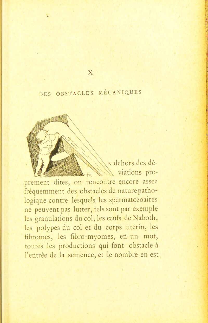 X DES OBSTACLES MECANiaUES prement dites, on rencontre encore assez fréquemment des obstacles de naturepatho- logique contre lesquels les spermatozoaires ne peuvent pas lutter, tels sont par exemple les granulations du col, les œufs deNaboth, les polypes du col et du corps utérin, les fibromes, les fibro-myomes, en un mot, toutes les productions qui font obstacle à l'entrée de la semence, et le nombre en est