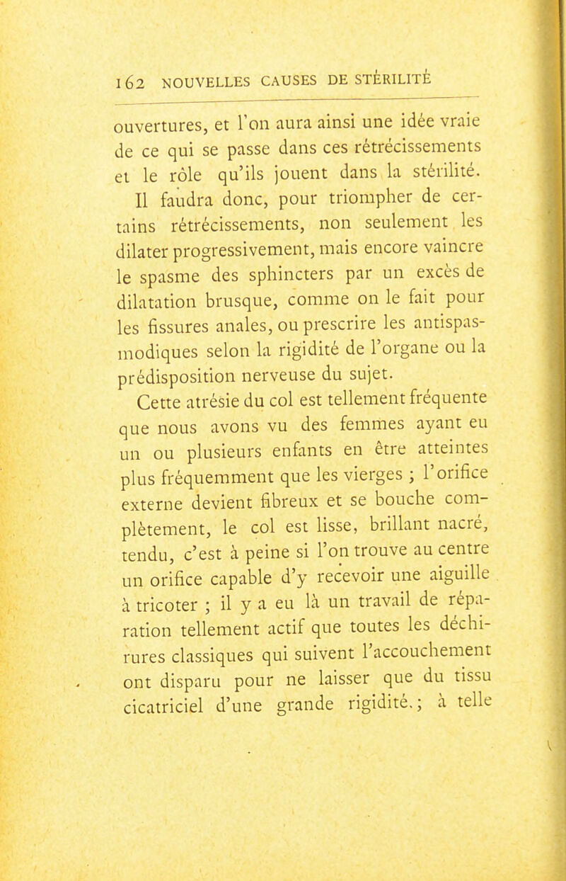 ouvertures, et l'on aura ainsi une idée vraie de ce qui se passe dans ces rétrécissements et le rôle qu'ils jouent dans la stérilité. Il faudra donc, pour triompher de cer- tains rétrécissements, non seulement les dilater progressivement, mais encore vaincre le spasme des sphincters par un excès de dilatation brusque, comme on le fait pour les fissures anales, ou prescrire les antispas- modiques selon la rigidité de l'organe ou la prédisposition nerveuse du sujet. Cette atrésie du col est tellement fréquente que nous avons vu des femmes ayant eu un ou plusieurs enfants en être atteintes plus fréquemment que les vierges ; l'orifice externe devient fibreux et se bouche com- plètement, le col est lisse, brillant nacré, tendu, c'est à peine si l'on trouve au centre un orifice capable d'y recevoir une aiguille à tricoter ; il y a eu là un travail de répa- ration tellement actif que toutes les déchi- rures classiques qui suivent l'accouchement ont disparu pour ne laisser que du tissu cicatriciel d'une grande rigidité.; à telle