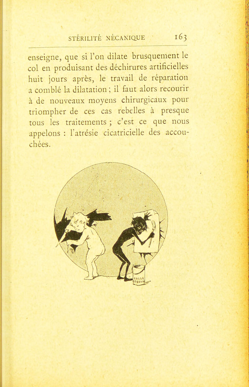 enseigne, que si l'on dilate brusquement le col en produisant des déchirures artificielles huit jours après, le travail de réparation a comblé la dilatation ; il faut alors recourir à de nouveaux moyens chirurgicaux pour triompher de ces cas rebelles à presque tous les traitements ; c'est ce que nous appelons : l'atrésie cicatricielle des accou- chées.