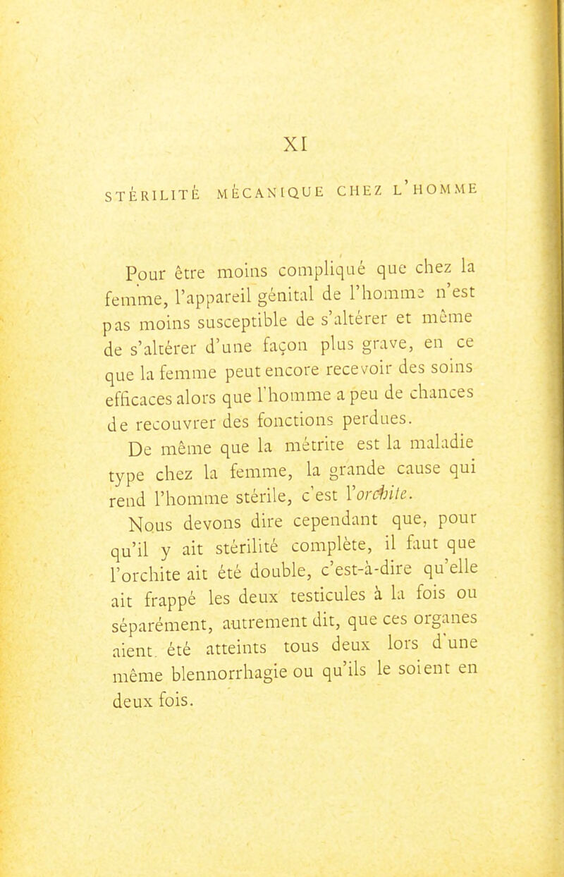 XI STÉRILITÉ MÉCANIQUE CHEZ l'hOMME Pour être moins compliqué que chez la femme, l'appareil génital de l'homme n'est pas moins susceptible de s'altérer et môme de s'altérer d'une façon plus grave, en ce que la femme peut encore recevoir des soins efficaces alors que l'homme a peu de chances de recouvrer des fonctions perdues. De même que la métrite est la maladie type chez la femme, la grande cause qui rend l'homme stérile, c'est Vordnle. Nous devons dire cependant que, pour qu'il y ait stérilité complète, il faut que l'orchite ait été double, c'est-à-dire qu'elle ait frappé les deux testicules à la fois ou séparément, autrement dit, que ces organes aient, été atteints tous deux lors d'une même blennorrhagie ou qu'ils le soient en deux fois.