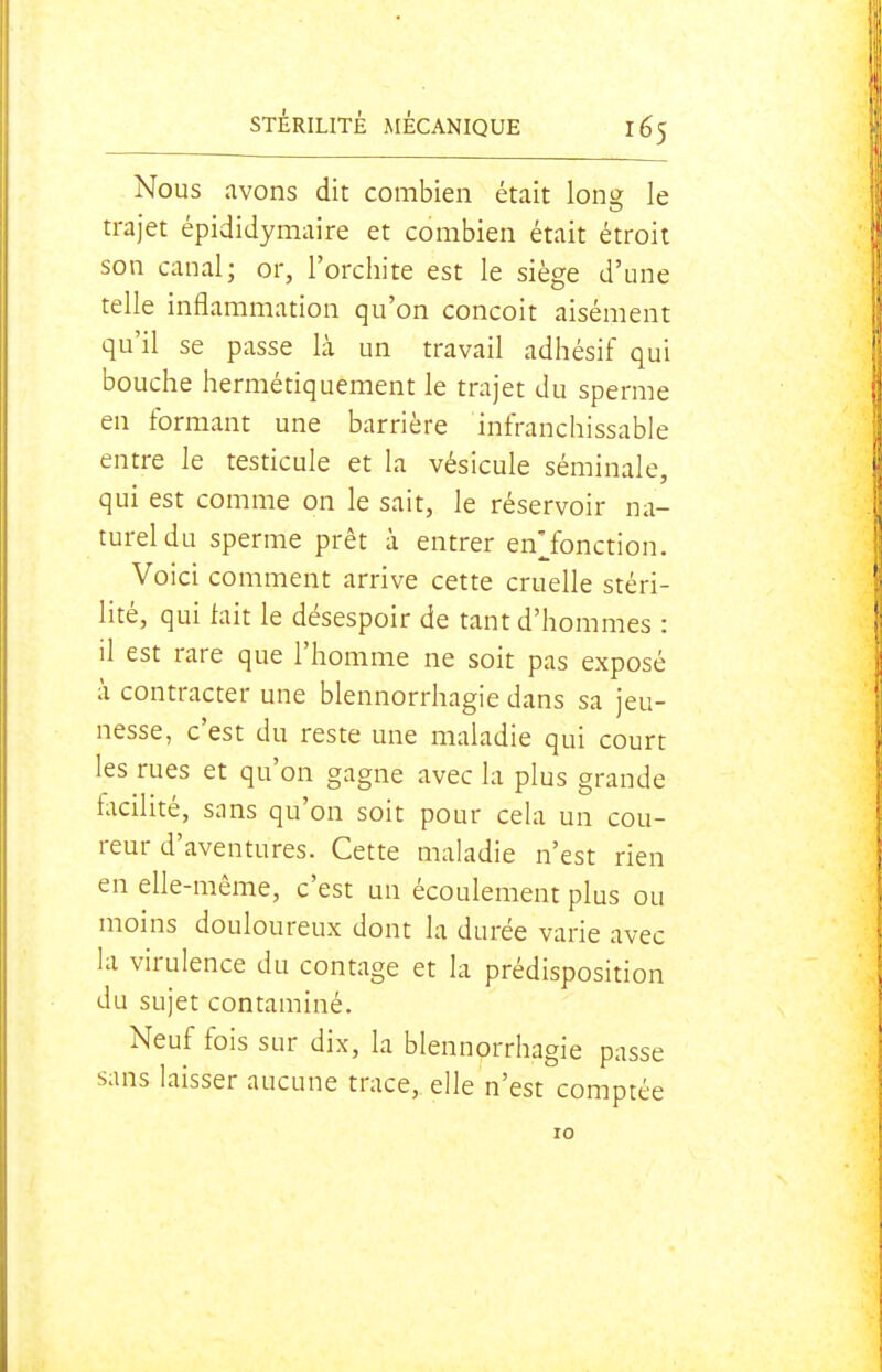 Nous avons dit combien était long le trajet épididymaire et combien était étroit son canal; or, l'orchite est le siège d'une telle inflammation qu'on conçoit aisément qu'il se passe là un travail adhésif qui bouche hermétiquement le trajet du sperme en formant une barrière infranchissable entre le testicule et la vésicule séminale, qui est comme on le sait, le réservoir na- turel du sperme prêt à entrer en'Jonction. Voici comment arrive cette cruelle stéri- lité, qui tait le désespoir de tant d'hommes : il est rare que l'homme ne soit pas exposé à contracter une blennorrhagie dans sa jeu- nesse, c'est du reste une maladie qui court les rues et qu'on gagne avec la plus grande facilité, sans qu'on soit pour cela un cou- reur d'aventures. Cette maladie n'est rien en elle-même, c'est un écoulement plus ou moins douloureux dont la durée varie avec la virulence du contage et la prédisposition du sujet contaminé. Neuf fois sur dix, la blennorrhagie passe sans laisser aucune trace, elle n'est comptée 10