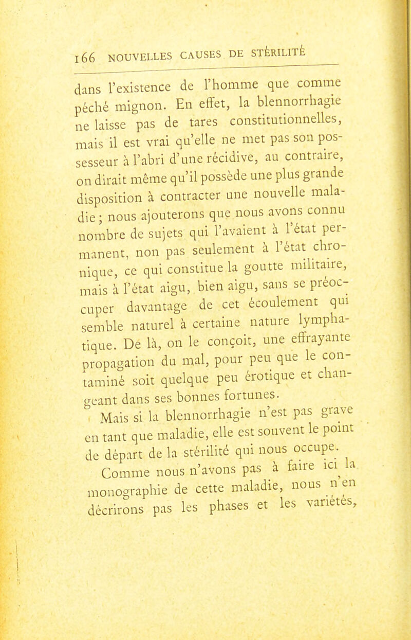 dans l'existence de l'homme que comme péché mignon. En effet, la blennorrhagie ne laisse pas de tares constitutionnelles, mais il est vrai qu'elle ne met pas son pos- sesseur à l'abri d'une récidive, au contraire, on dirait même qu'il possède une plus grande disposition à contracter une nouvelle mala- die ; nous ajouterons que nous avons connu nombre de sujets qui l'avaient à l'état per- manent, non pas seulement à l'état chro- nique, ce qui constitue la goutte militaire, mais à l'état aigu, bien aigu, sans se préoc- cuper davantage de cet écoulement qui semble naturel à certaine nature lympha- tique. De là, on le conçoit, une effrayante propagation du mal, pour peu que le con- taminé soit quelque peu érotique et clian- acant dans ses bonnes fortunes. Mais si la blennorrhagie n'est pas grave en tant que maladie, elle est souvent le point de départ de la stérilité qui nous occupe. Comme nous n'avons pas à faire ici^ la monographie de cette maladie, nous n en décrirons pas les phases et les variétés.