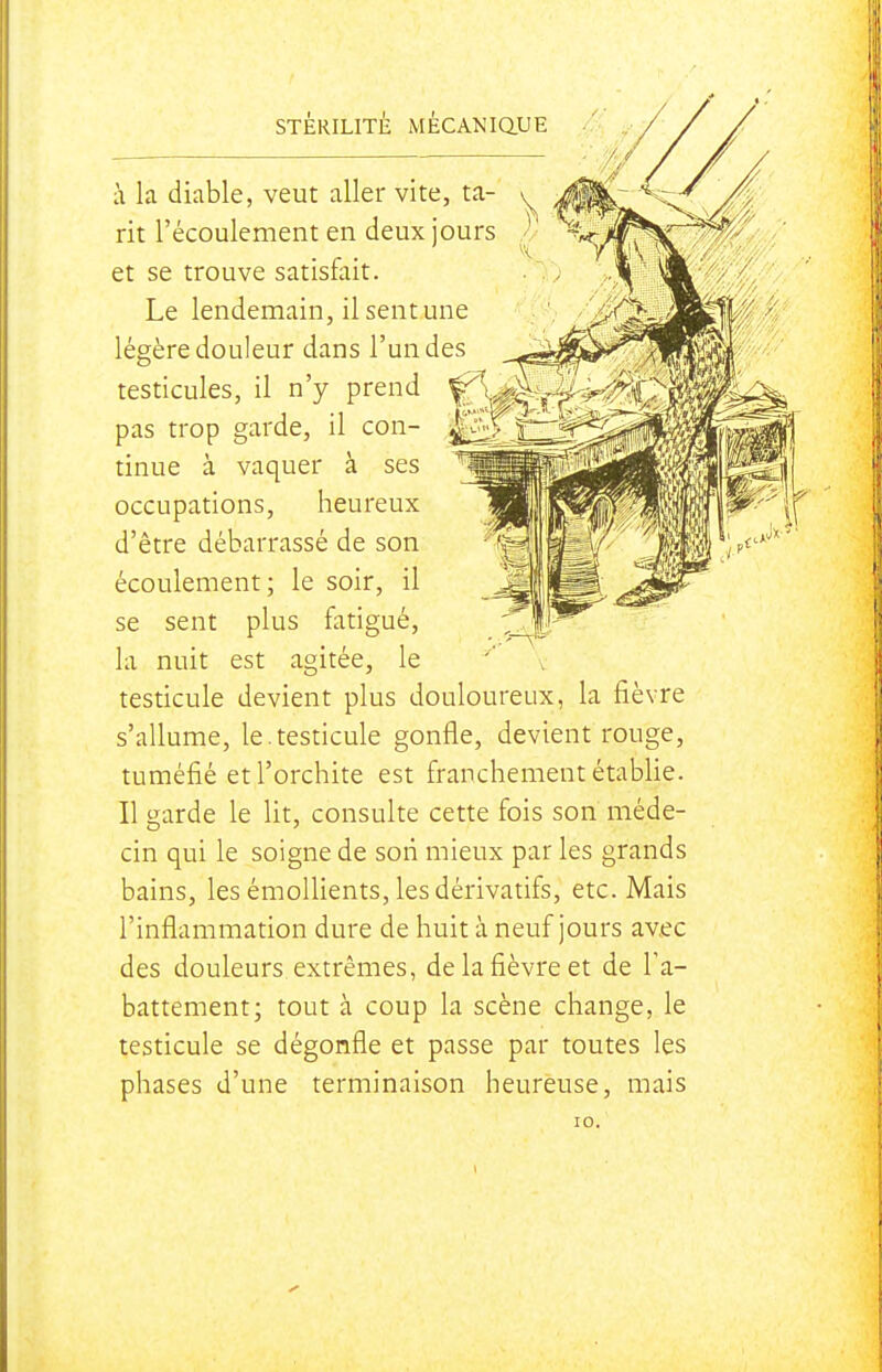 à la diable, veut aller vite, ta- rit l'écoulement en deux jours et se trouve satisfait. Le lendemain, il sent une légère douleur dans l'un des testicules, il n'y prend pas trop garde, il con- tinue à vaquer à ses occupations, heureux d'être débarrassé de son écoulement; le soir, il se sent plus fatigué, la nuit est agitée, le testicule devient plus douloureux, la fièvre s'allume, le.testicule gonfle, devient rouge, tuméfié etl'orchite est franchement établie. Il garde le lit, consulte cette fois son méde- cin qui le soigne de son mieux par les grands bains, les émoUients, les dérivatifs, etc. Mais l'inflammation dure de huit à neuf jours av.ec des douleurs extrêmes, de la fièvre et de Fa- battement; tout à coup la scène change, le testicule se dégonfle et passe par toutes les phases d'une terminaison heureuse, mais 10.