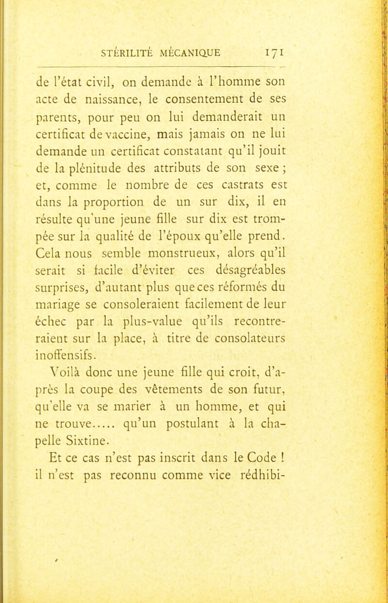 de l'état civil, on demande à l'homme son acte de naissance, le consentement de ses parents, pour peu on lui demanderait un certificat de vaccine, mais jamais on ne lui demande un certificat constatant qu'il jouit de la plénitude des attributs de son sexe ; et, comme le nombre de ces castrats est dans la proportion de un sur dix, il en résulte qu'une jeune fille sur dix est trom- pée sur la qualité de l'époux qu'elle prend. Cela nous semble monstrueux, alors qu'il serait si facile d'éviter ces désagréables surprises, d'autant plus que ces réformés du mariage se consoleraient facilement de leur échec par la plus-value qu'ils recontre- raient sur la place, à titre de consolateurs inoffensifs. Voilà donc une jeune fille qui croit, d'a- près la coupe des vêtements de son futur, qu'elle va se marier à un homme, et qui ne trouve qu'un postulant à la cha- pelle Sixtine. Et ce cas n'est pas in.scrit dans le Code ! il n'est pas reconnu comme vice rédhibi-