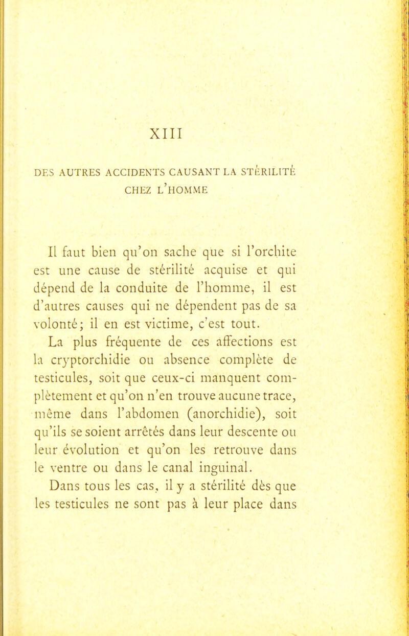 DES AUTRES ACCIDENTS CAUSANT LA STÉRILITÉ CHEZ l'homme Il fout bien qu'on sache que si l'orchite est une cause de stérilité acquise et qui dépend de la conduite de l'homme, il est d'autres causes qui ne dépendent pas de sa volonté; il en est victime, c'est tout. La plus fréquente de ces affections est la cryptorchidie ou absence complète de testicules, soit que ceux-ci manquent com- plètement et qu'on n'en trouve aucune trace, même dans l'abdomen (anorchidie), soit qu'ils se soient arrêtés dans leur descente ou leur évolution et qu'on les retrouve dans le ventre ou dans le canal inguinal. Dans tous les cas, il y a stérilité dès que les testicules ne sont pas à leur place dans