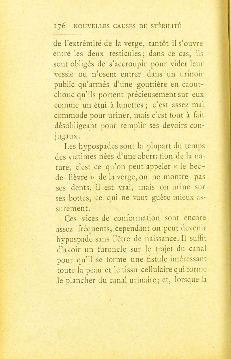 de l'extrémité de la verge, tantôt il s'ouvre entre les deux testicules; dans ce cas, ils sont obligés de s'accroupir pour vider leur vessie ou n'osent entrer dans un urinoir public qu'armés d'une gouttière en caout- chouc qu'ils portent précieusement sur eux comme un étui à lunettes; c'est assez mal commode pour uriner, mais c'est tout à fliit désobligeant pour remplir ses devoirs con- jugaux. Les hypospades sont la plupart du temps des victimes nées d'une aberration de la na- ture, c'est ce qu'on peut appeler « le bec- de - lièvre » de la verge, on ne montre pas ses dents, il est vrai, mais on urine sur ses bottes, ce qui ne vaut guère mieux as- surément. Ces vices de conformation sont encore assez fréquents, cependant on peut devenir hypospade sans l'être de naissance. Il suffit d'avoir un furoncle sur le trajet du canal pour qu'il se torme une fistule intéressant toute la peau et le tissu cellulaire qui forme le plancher du canal urinaire; et, lorsque la