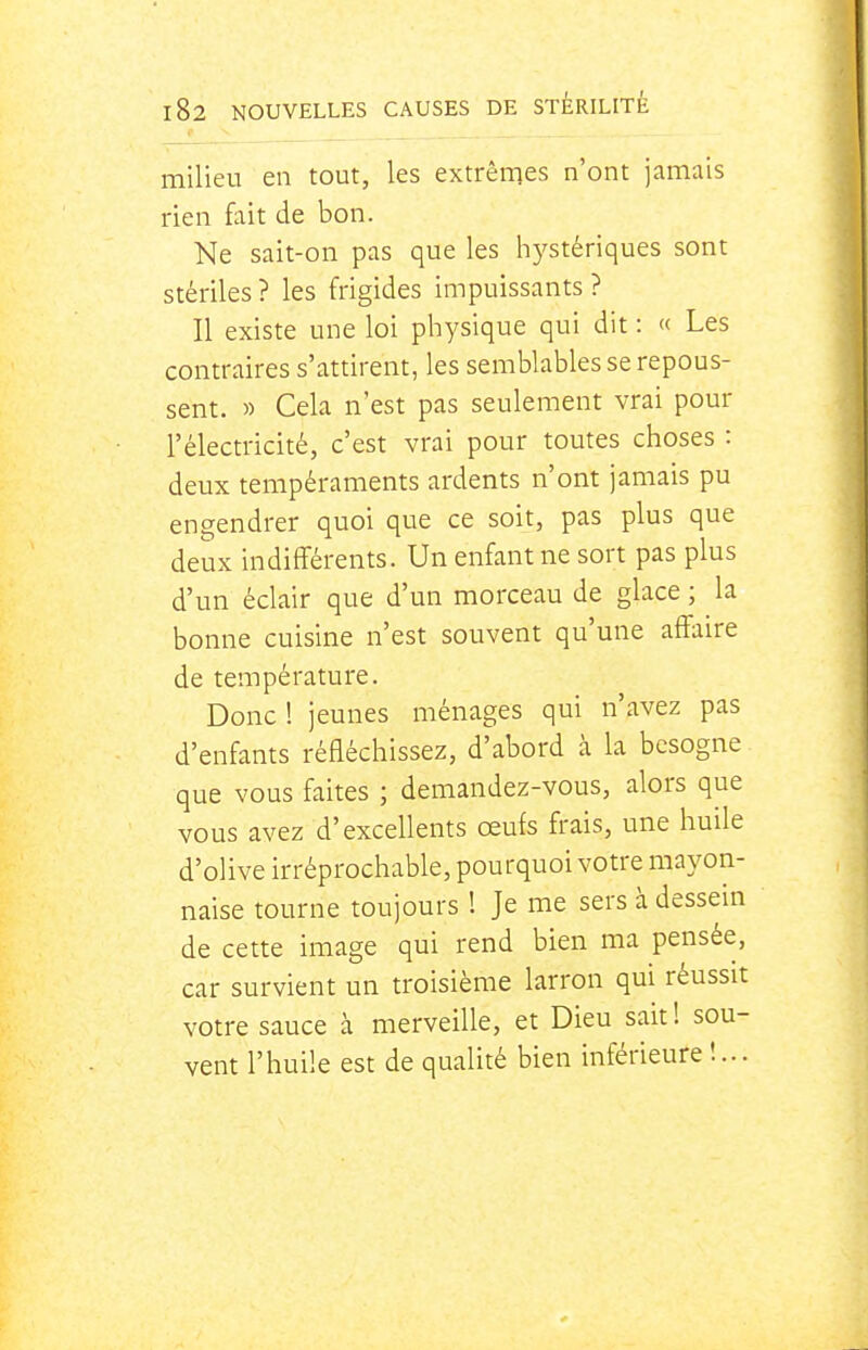 milieu en tout, les extrêrqes n'ont jamais rien fait de bon. Ne sait-on pas que les hystériques sont stériles? les frigides impuissants? Il existe une loi physique qui dit : « Les contraires s'attirent, les semblables se repous- sent. » Cela n'est pas seulement vrai pour l'électricité, c'est vrai pour toutes choses : deux tempéraments ardents n'ont jamais pu engendrer quoi que ce soit, pas plus que deiax indifférents. Un enfant ne sort pas plus d'un éclair que d'un morceau de glace ; la bonne cuisine n'est souvent qu'une affaire de température. Donc ! jeunes ménages qui n'avez pas d'enfants réfléchissez, d'abord à la besogne que vous faites ; demandez-vous, alors que vous avez d'excellents œufs frais, une huile d'olive irréprochable, pourquoi votre mayon- naise tourne toujours 1 Je me sers à dessein de cette image qui rend bien ma pensée, car survient un troisième larron qui réussit votre sauce à merveille, et Dieu sait! sou- vent l'huile est de qualité bien inférieure !...