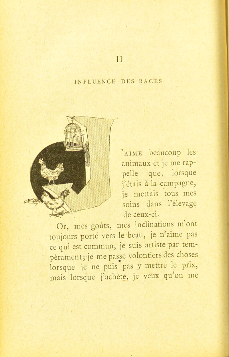 Il INFLUENCE DES RACES 'aime beaucoup les animaux et je me rap- pelle que, lorsque j'étais à la campagne, je mettais tous mes soins dans l'élevage de ceux-ci. Or, mes goûts, mes inclinations m'ont toujours porté vers le beau, je n'aime pas ce qui est commun, je suis artiste par tem- pérament; je me passe volontiers des choses lorsque je ne puis pas y mettre le prix, mais lorsque j'achète, je veux qu'on me
