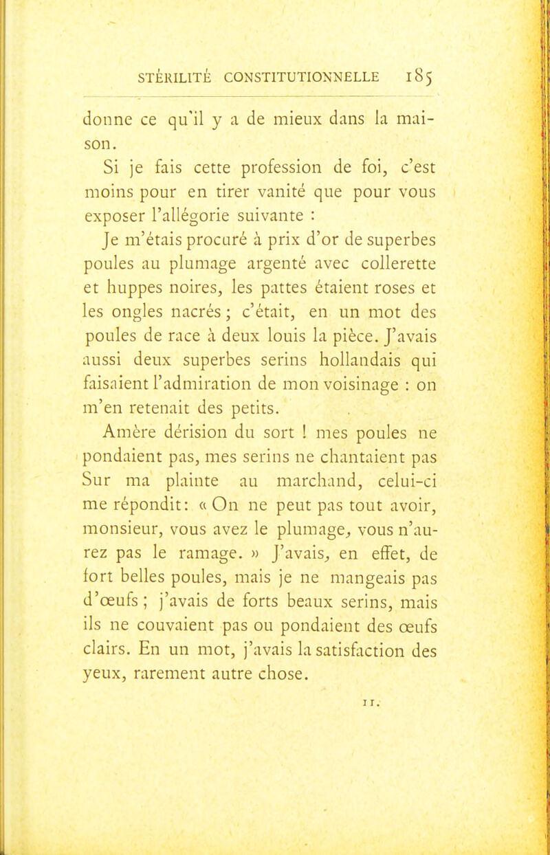 donne ce qu'il y a de mieux dans la mai- son. Si je fais cette profession de foi, c'est moins pour en tirer vanité que pour vous exposer l'allégorie suivante : Je m'étais procuré à prix d'or de superbes poules au plumage argenté avec collerette et huppes noires, les pattes étaient roses et les ongles nacrés ; c'était, en un mot des poules de race à deux louis la pièce. J'avais aussi deux superbes serins hollandais qui faisaient l'admiration de mon voisinage : on m'en retenait des petits. Amère dérision du sort ! mes poules ne pondaient pas, mes serins ne chantaient pas Sur ma plainte au marchand, celui-ci me répondit: «On ne peut pas tout avoir, monsieur, vous avez le plumage^ vous n'au- rez pas le ramage. » J'avais^ en effet, de fort belles poules, mais je ne mangeais pas d'œufs; j'avais de forts beaux serins, mais ils ne couvaient pas ou pondaient des œufs clairs. En un mot, j'avais la satisfiiction des yeux, rarement autre chose. II.-
