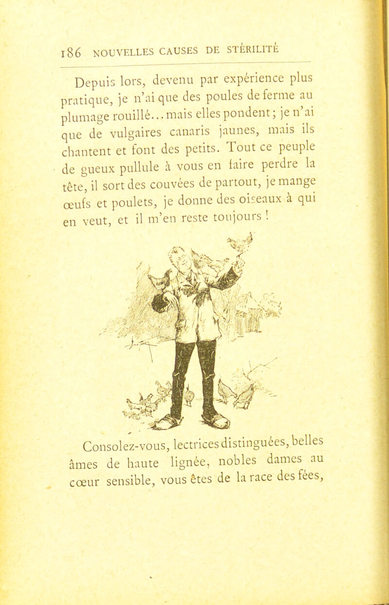 Depuis lors, devenu par expérience plus pratique, je n'ai que des poules de ferme au plumage rouillé... mais elles pondent ; je n'ai que de vulgaires canaris jaunes, mais ils chantent et font des petits. Tout ce peuple de gueux pullule à vous en taire perdre la tête, il sort des couvées de partout, je mange œufs et poulets, je donne des oiseaux à qui en veut, et il m'en reste toujours ! Consolez-vous, lectrices distinguées, belles nés de haute lignée, nobles dames au eur sensible, vous êtes de la race des fées,