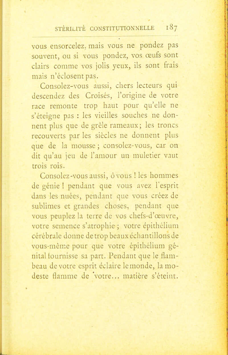 VOUS ensorcelez, mais vous ne pondez pas souvent, ou si vous pondez, vos œufs sont clairs comme vos jolis yeux, ils sont frais mais n'éclosent pas. Consolez-vous aussi, chers lecteurs qui descendez des Croisés, l'origine de votre race remonte trop haut pour qu'elle ne s'éteigne pas : les vieilles souches ne don- nent plus que de grêle rameaux; les troncs recouverts par les siècles ne donnent plus que de la mousse ; consolez-vous, car on dit qu'au jeu de l'amour un muletier vaut trois rois. Consolez-vous aussi, ôvous ! les hommes de génie 1 pendant que vous avez l'esprit dans les nuées, pendant que vous créez de sublimes et grandes choses, pendant que vous peuplez la terre de vos chefs-d'œuvre, votre semence s'atrophie ; votre épithélium cérébrale donne de trop beaux échantillons de vous-même pour que votre épithélium gé- nital fournisse sa part. Pendant que le flam- beau de votre esprit éclaire le monde, la mo- deste flamme de Votre... matière s'éteint.