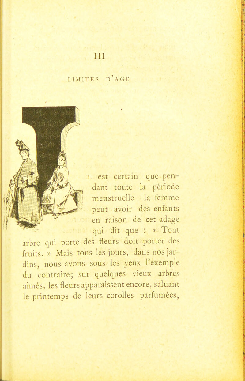 LIMITES D AGE L est certain que pen- dant toute la période menstruelle la femme peut avoir des enfants en raison de cet adage qui dit que : « Tout arbre qui porte des fleurs doit porter des fruits. » Mais tous les jours, dans nos jar- dins, nous avons sous les yeux l'exemple du contraire; sur quelques vieux arbres aimés, les fleurs apparaissent encore, saluant le printemps de leurs corolles parfumées,