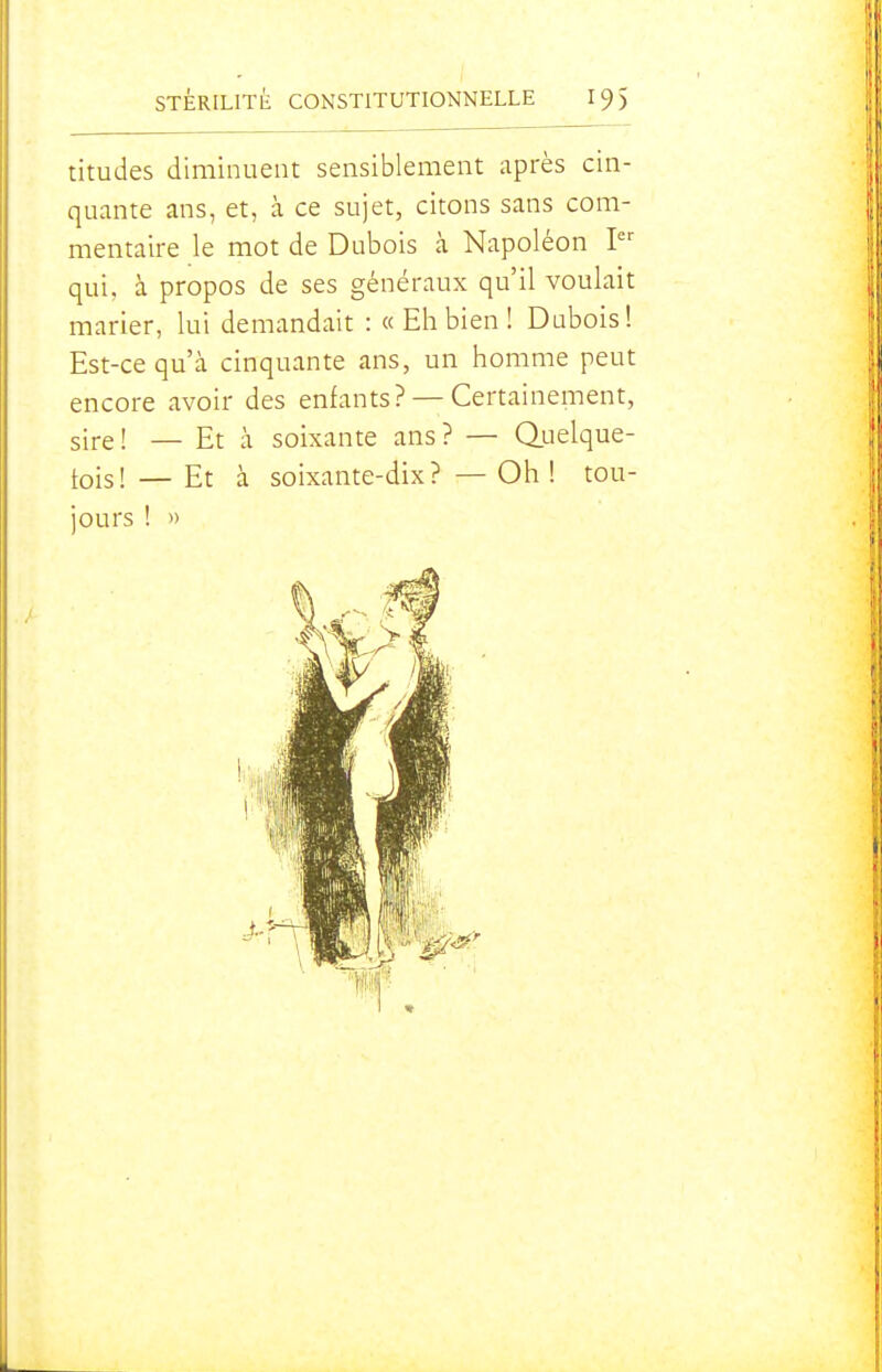 titudes diminuent sensiblement après cin- quante ans, et, à ce sujet, citons sans com- mentaire le mot de Dubois à Napoléon I qui, à propos de ses généraux qu'il voulait marier, lui demandait : «Eh bien! Dubois! Est-ce qu'à cinquante ans, un homme peut encore avoir des enfants? — Certainement, sire! — Et à soixante ans? — Q.uelque- tois! — Et à soixante-dix? —Oh! tou- jours ! »