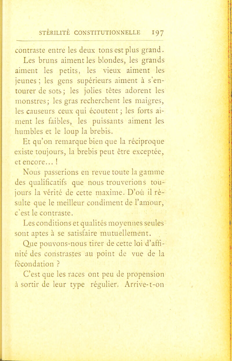 contraste entre les deux tons est plus grand. Les bruns aiment les blondes, les grands aiment les petits, les vieux aiment les jeunes ; les gens supérieurs aiment à s'en- tourer de sots ; les jolies têtes adorent les monstres; les gras recherchent les maigres, les causeurs ceux qui écoutent ; les forts ai- ment les fliibles, les puissants aiment les humbles et le loup la brebis. Et qu'on remarque bien que la réciproque existe toujours, la brebis peut être exceptée, et encore... ! Nous passerions en revue toute la gamme des qualificatifs que nous trouverions tou- jours la vérité de cette maxime. D'où il ré- sulte que le meilleur condiment de l'amour, c'est le contraste. Les conditions et qualités moyennes seules sont aptes à se satisfaire mutuellement. Q.ue pouvons-nous tirer de cette loi d'affi- nité des constras.tes au point de vue de la fécondation ? C'est que les races ont peu de propension à sortir de leur type régulier. Arrive-t-on