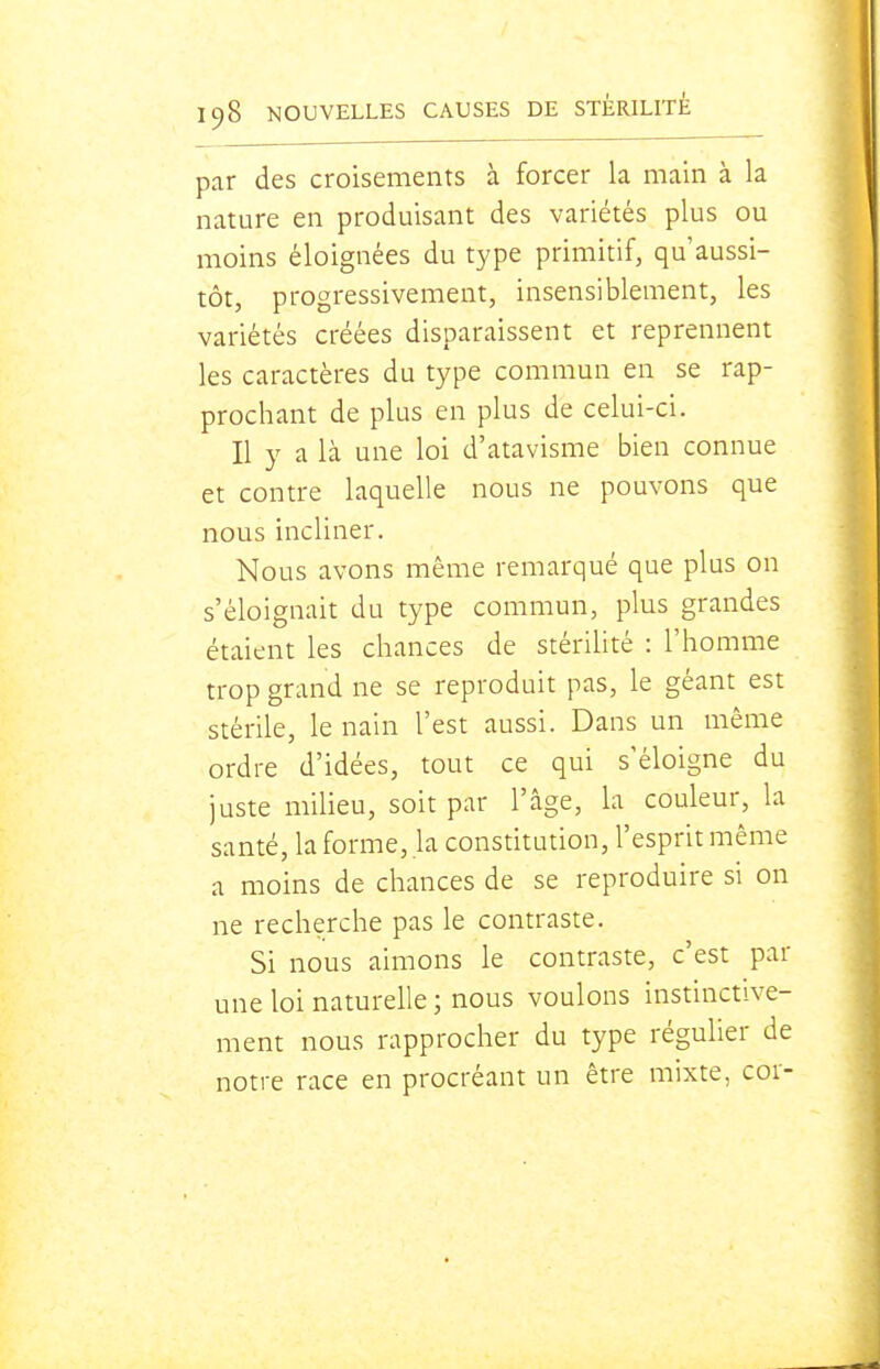 par des croisements à forcer la main à la nature en produisant des variétés plus ou moins éloignées du type primitif, qu'aussi- tôt, progressivement, insensiblement, les variétés créées disparaissent et reprennent les caractères du type commun en se rap- prochant de plus en plus de celui-ci. Il y a là une loi d'atavisme bien connue et contre laquelle nous ne pouvons que nous incliner. Nous avons même remarqué que plus on s'éloignait du type commun, plus grandes étaient les chances de stérilité : l'homme trop grand ne se reproduit pas, le géant est stérile, le nain l'est aussi. Dans un même ordre d'idées, tout ce qui s'éloigne du juste milieu, soit par l'âge, la couleur, la santé, la forme, la constitution, l'esprit même a moins de chances de se reproduire si on ne recherche pas le contraste. Si nous aimons le contraste, c'est par une loi naturelle ; nous voulons instinctive- ment nous rapprocher du type régulier de notre race en procréant un être mixte, cor-