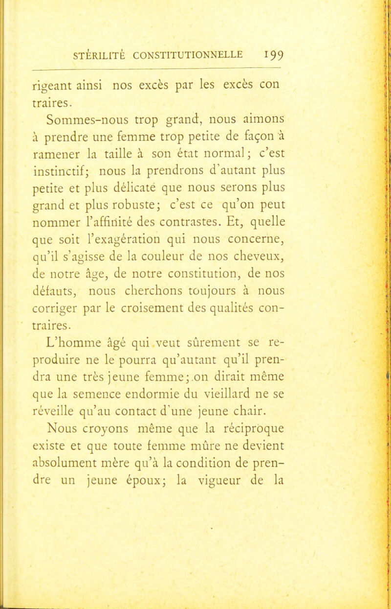 rigeant ainsi nos excès par les excès con traires. Sommes-nous trop grand, nous aimons à prendre une femme trop petite de façon à ramener la taille à son état normal ; c'est instinctif; nous la prendrons d'autant plus petite et plus délicate que nous serons plus grand et plus robuste; c'est ce qu'on peut nommer l'affinité des contrastes. Et, quelle que soit l'exagération qui nous concerne, qu'il s'agisse de la couleur de nos cheveux, de notre âge, de notre constitution, de nos défauts, nous cherchons toujours à nous corriger par le croisement des qualités con- traires. L'homme âgé qui veut sûrement se re- produire ne le pourra qu'autant qu'il pren- dra une très jeune femme;.on dirait même que la semence endormie du vieillard ne se réveille qu'au contact d'une jeune chair. Nous croyons même que la réciproque existe et que toute femme mûre ne devient absolument mère qu'à la condition de pren- dre un jeune époux; la vigueur de la