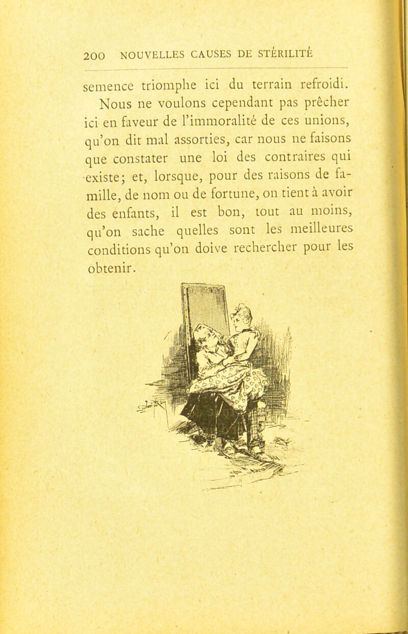 semence triomphe ici du terrain refroidi. Nous ne voulons cependant pas prêcher ici en faveur de l'immoralité de ces unions, qu'on dit mal assorties, car nous ne faisons que constater une loi des contraires qui •existe; et, lorsque, pour des raisons de fa- mille, de nom ou de fortune, on tient à avoir des enfants, il est bon, tout au moins, qu'on sache quelles sont les meilleures conditions qu'on doive rechercher pour les obtenir.