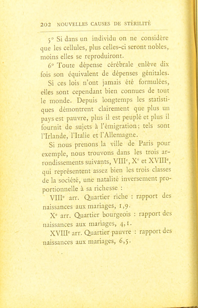 5° Si dans un individu on ne considère que les cellules, plus celles-ci seront nobles, moins elles se reproduiront. 6° Toute dépense cérébrale enlève dix fois son équivalent de dépenses génitales. Si ces lois n'ont jamais été formulées, elles sont cependant bien connues de tout le monde. Depuis longtemps les statisti- ques démontrent clairement que plus un pays est pauvre, plus il est peuplé et plus il fournit de sujets à l'émigration; tels sont l'Irlande, l'Italie et l'Allemagne. Si nous prenons la ville de Paris pour exemple, nous trouvons dans les trois ar- rondissements suivants, VIII% X^ et XVIII% qui représentent assez bien les trois classes de la société, une natalité inversement pro- portionnelle à sa richesse : VHP arr. Quartier riche : rapport des naissances aux mariages, 1,9. X'= arr. Quartier bourgeois : rapport des naissances aux mariages, 4, i. XVII? arr. Quartier pauvre : rapport des naissances aux mariages, 6,5.