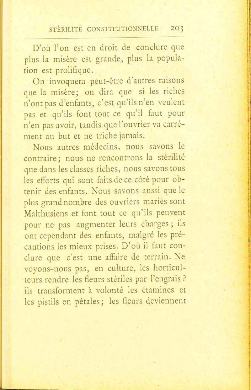 D'où l'on est en droit de conclure que plus la misère est grande, plus la popula- tion est prolifique. On invoquera peut-être d'autres raisons que la misère; on dira que si les riches n'ont pas d'enfants, c'est qu'ils n'en veulent pas et qu'ils font tout ce qu'il faut pour n'en pas avoir, tandis que l'ouvrier va carré- ment au but et ne triche jamais. Nous autres médecins, nous savons le contraire; nous ne rencontrons la stérilité que dans les classes riches, nous savons tous les efforts qui sont faits de ce côté pour ob~ tenir des enfants. Nous savons aussi que le plus grand nombre des ouvriers mariés sont Malthusiens et font tout ce qu'ils peuvent pour ne pas augmenter leurs charges ; ils ont cependant des enfants, malgré les pré- cautions les mieux prises. D'où il faut con- clure que c'est une affaire de terrain. Ne voyons-nous pas, en culture, les horticul- teurs rendre les fleurs stériles par l'engrais ? ils transforment à volonté les étamines et les pistils en pétales; les fleurs deviennent