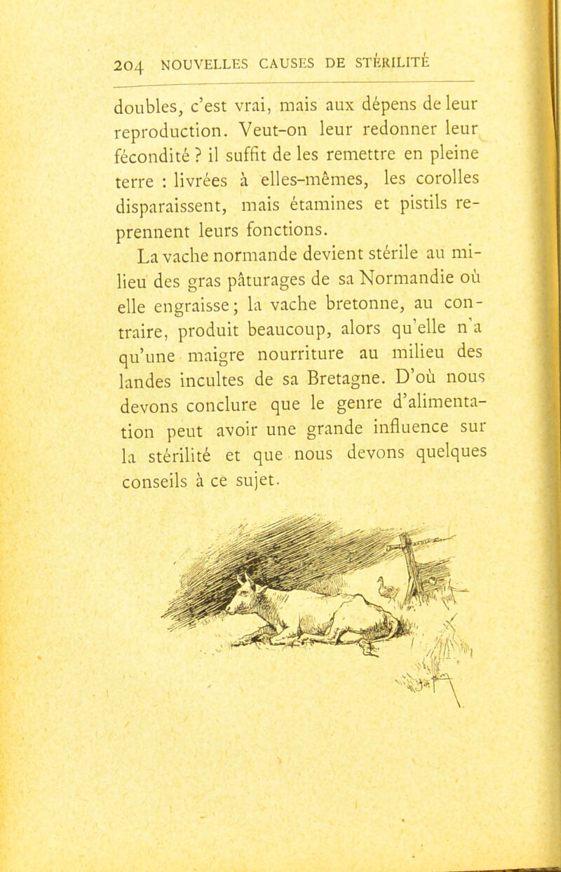 doubles, c'est vrai, mais aux dépens de leur reproduction. Veut-on leur redonner leur fécondité ? il suffit de les remettre en pleine terre : livrées à elles-mêmes, les corolles disparaissent, mais étamines et pistils re- prennent leurs fonctions. La vache normande devient stérile au mi- lieu des gras pâturages de sa Normandie où elle engraisse ; la vache bretonne, au con- traire, produit beaucoup, alors qu'elle n'a qu'une maigre nourriture au miUeu des landes incultes de sa Bretagne. D'où nous devons conclure que le genre d'ahmenta- tion peut avoir une grande influence sur la stériUté et que nous devons quelques conseils à ce sujet.