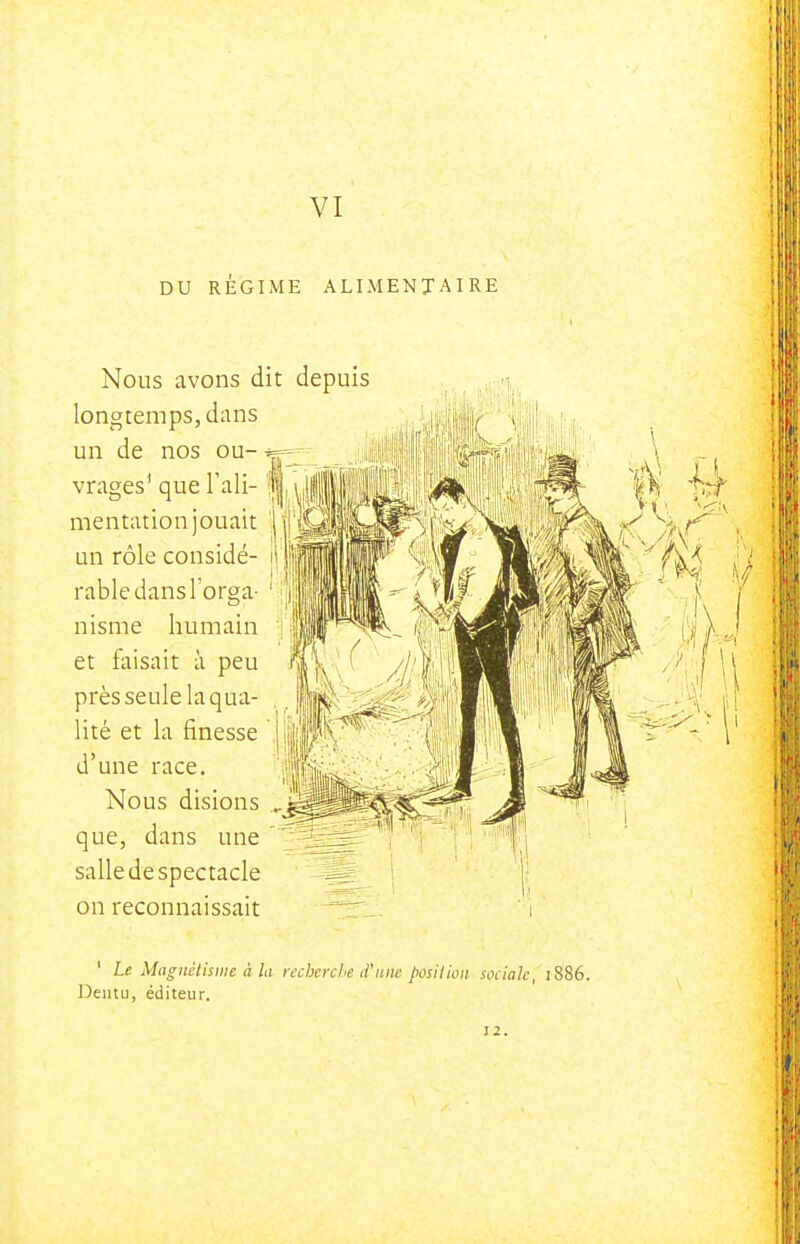 VI DU REGIME ALIMENTAIRE Nous avons dit depuis longtemps, dans un de nos ou- vrages' que l'ali- mentation jouait un rôle considé- rable dans l'orga nisme humain et faisait à peu ; /j près seule laqua- iité et la finesse \'fffK d'une race. Nous disions ^ que, dans une salle de spectacle on reconnaissait ' Le Magnétisme à la recherche d'une posilion sociale, 1886 Deiuu, éditeur. Ï2.