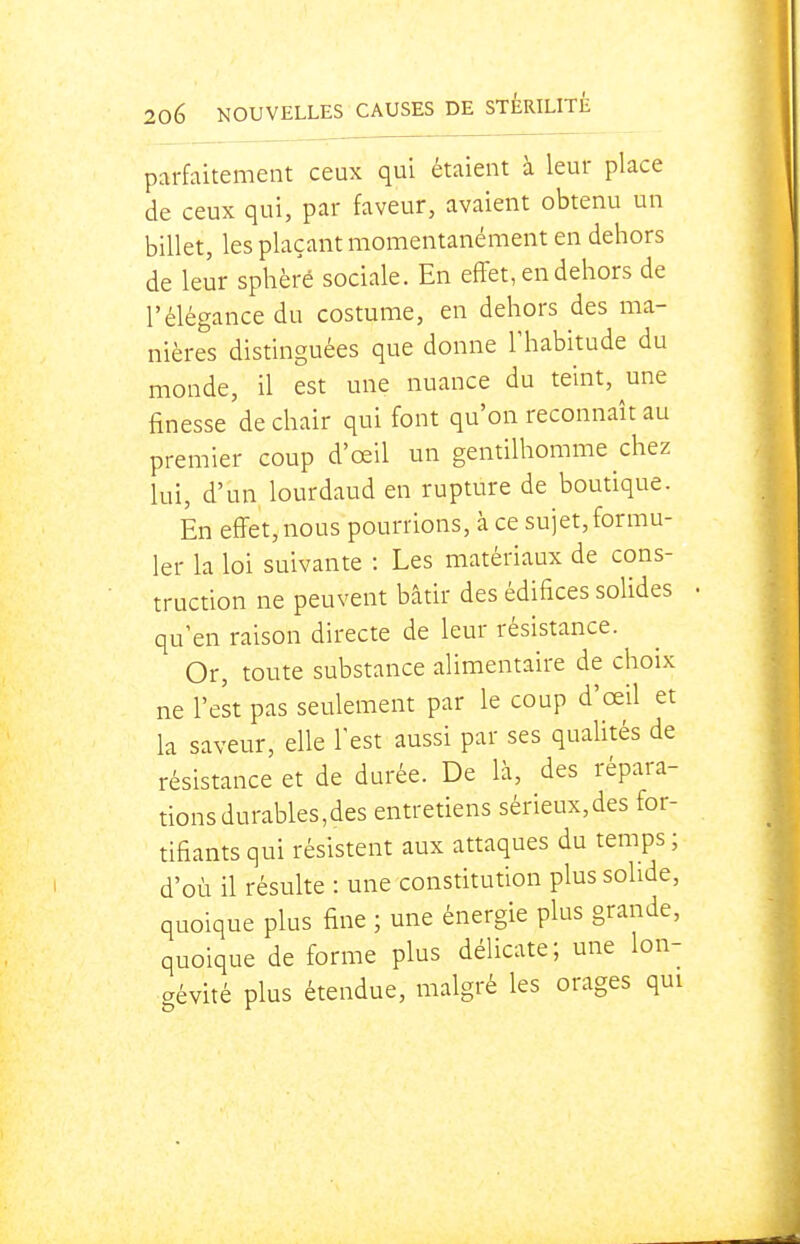 parfaitement ceux qui étaient à leur place de ceux qui, par faveur, avaient obtenu un billet, les plaçant momentanément en dehors de leur sphère sociale. En effet, en dehors de l'élégance du costume, en dehors des ma- nières distinguées que donne Thabitude du monde, il est une nuance du teint, une finesse de chair qui font qu'on reconnaît au premier coup d'œil un gentilhomme chez lui, d'un lourdaud en rupture de boutique. En effet, nous pourrions, à ce sujet, formu- ler la loi suivante : Les matériaux de cons- truction ne peuvent bâtir des édifices solides qu'en raison directe de leur résistance. Or, toute substance alimentaire de choix ne l'est pas seulement par le coup d'œil et la saveur, elle l'est aussi par ses quahtés de résistance et de durée. De là, des répara- tions durables,des entretiens sérieux,des for- tifiants qui résistent aux attaques du temps ; d'où il résulte : une constitution plus solide, quoique plus fine ; une énergie plus grande, quoique de forme plus délicate; une lon- aévité plus étendue, malgré les orages qui