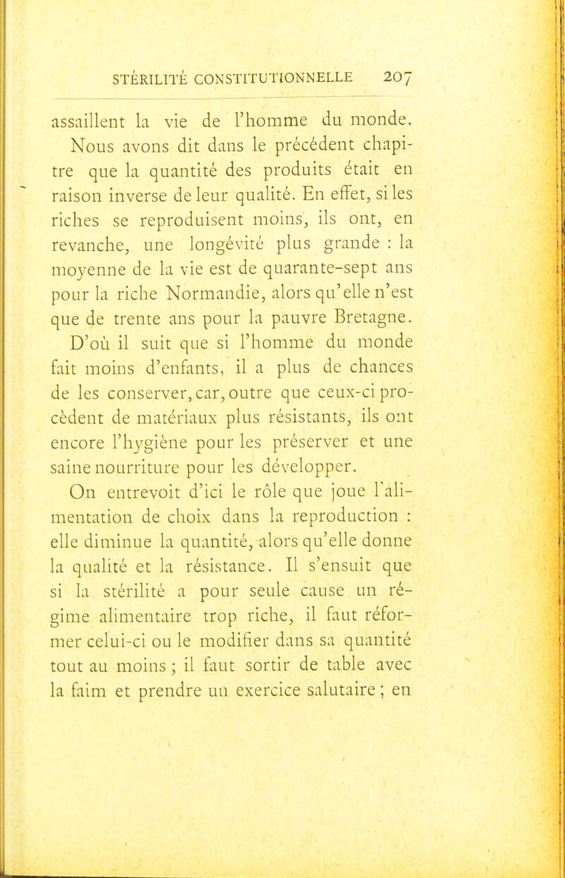assaillent la vie de l'homme du monde. Nous avons dit dans le précédent chapi- tre que la quantité des produits était en raison inverse de leur qualité. En effet, si les riches se reproduisent moins, ils ont, en revanche, une longévité plus grande : la moyenne de la vie est de quarante-sept ans pour la riche Normandie, alors qu'elle n'est que de trente ans pour la pauvre Bretagne. D'où il suit que si l'homme du monde fait moins d'enfants, il a plus de chances de les conserver, car, outre que ceux-ci pro- cèdent de matériaux plus résistants, ils ont encore l'hygiène pour les préserver et une saine nourriture pour les développer. On entrevoit d'ici le rôle que joue l'ali- mentation de choix dans la reproduction : elle diminue la quantité, alors qu'elle donne la qualité et la résistance. Il s'ensuit que si la stérilité a pour seule cause un ré- gime alimentaire trop riche, il faut réfor- mer celui-ci ou le modifier dans sa quantité tout au moins ; il faut sortir de table avec la faim et prendre un exercice salutaire ; en