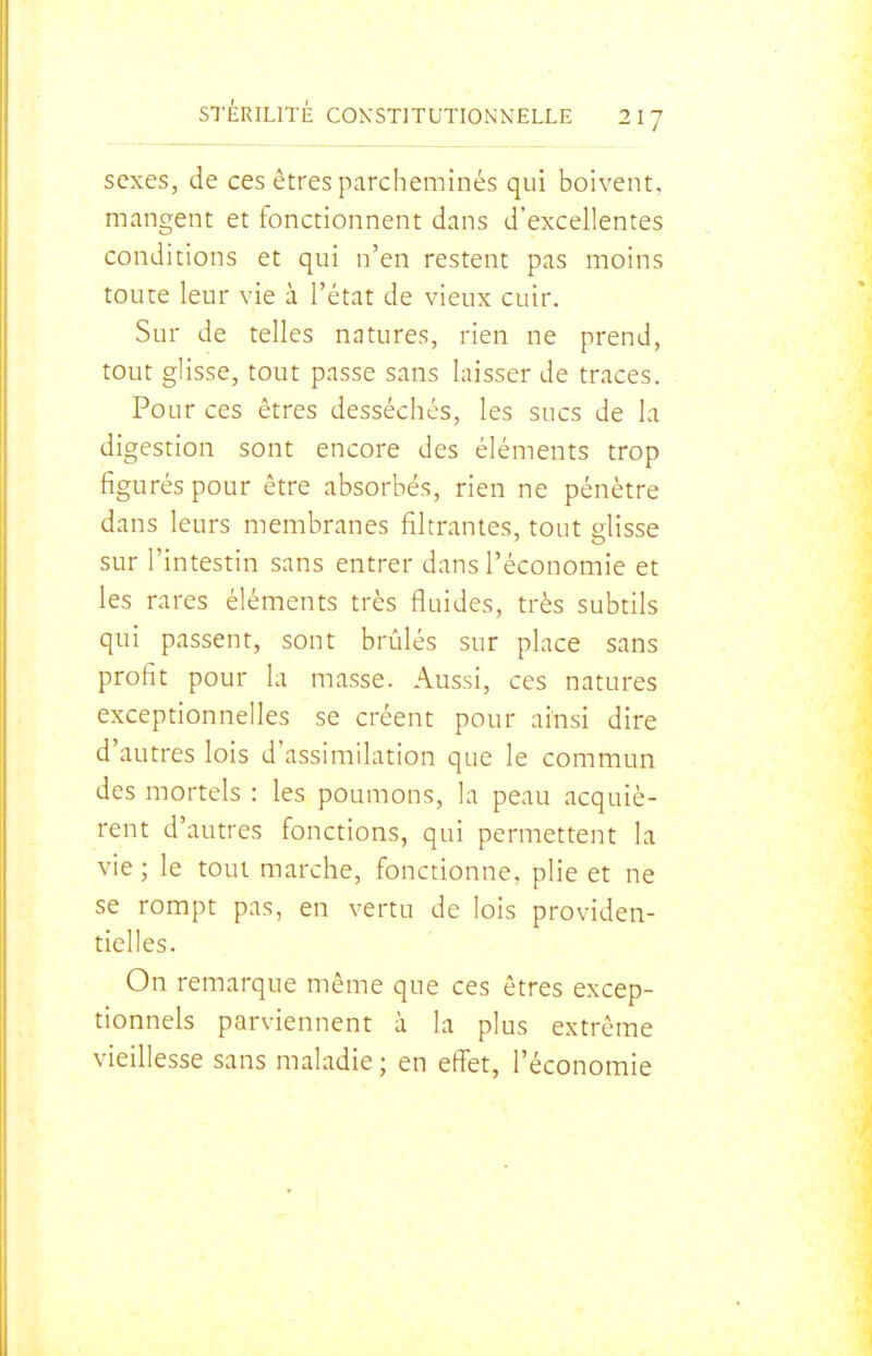 sexes, de ces êtres parcheminés qui boivent, mangent et fonctionnent dans d'excellentes conditions et qui n'en restent pas moins toute leur vie à l'état de vieux cuir. Sur de telles natures, rien ne prend, tout glisse, tout passe sans laisser de traces. Pour ces êtres desséchés, les sucs de la digestion sont encore des éléments trop figurés pour être absorbés, rien ne pénètre dans leurs membranes filtrantes, tout glisse sur l'intestin sans entrer dans l'économie et les rares éléments très fluides, très subtils qui passent, sont brûlés sur place sans profit pour la masse. Aussi, ces natures exceptionnelles se créent pour ainsi dire d'autres lois d'assimilation que le commun des mortels : les poumons, la peau acquiè- rent d'autres fonctions, qui permettent la vie ; le tout marche, fonctionne, plie et ne se rompt pas, en vertu de lois providen- tielles. On remarque même que ces êtres excep- tionnels parviennent à la plus extrême vieillesse sans maladie ; en effet, l'économie