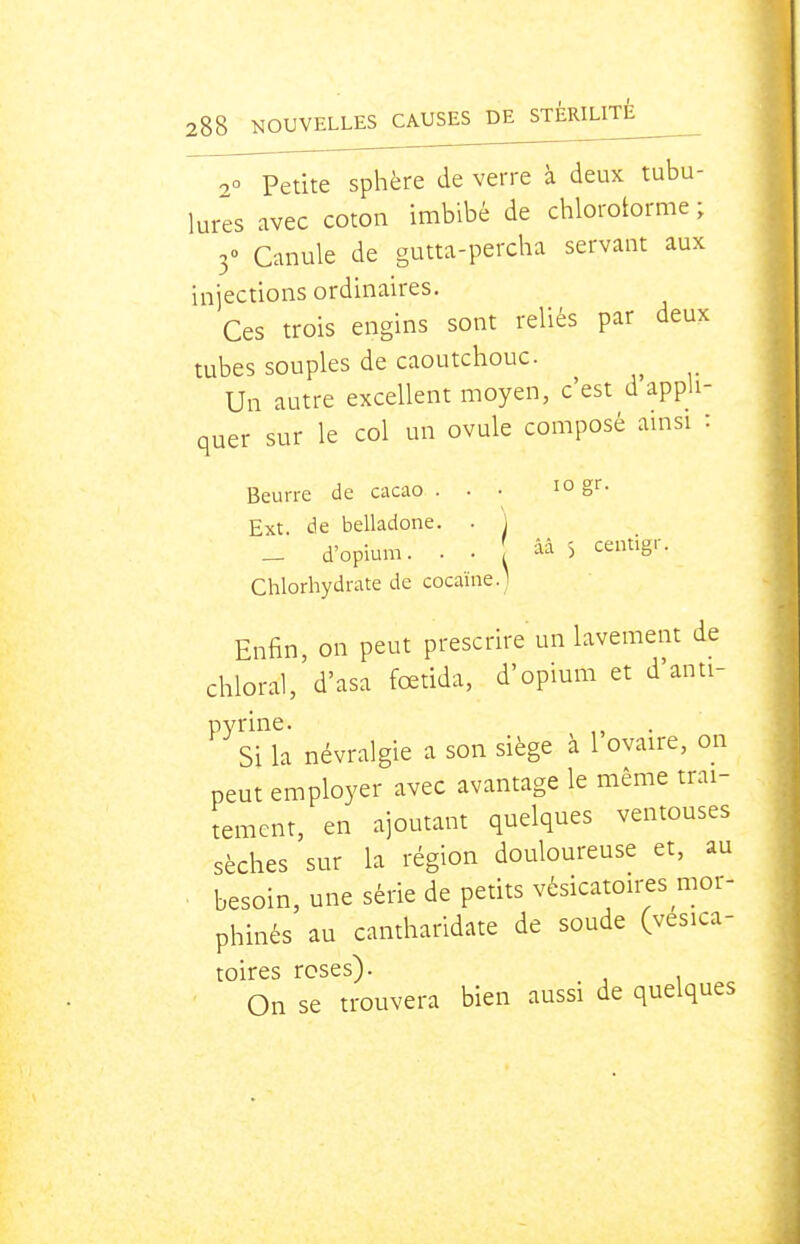 00 Petite sphère de verre à deux tubu- lures avec coton imbibé de chloroiorme ; 3» Canule de gutta-percha servant aux injections ordinaires. Ces trois engins sont reliés par deux tubes souples de caoutchouc. Un autre excellent moyen, c'est d appli- quer sur le col un ovule composé amsi : Beurre de cacao ... lo gr. Ext. de belladone. . ^ d'opium. ■ • Chlorhydrate de cocaïne d'opium. . . 5 centigr :ne. I Enfin, on peut prescrire un lavement de chloral, d'asa fœtida, d'opium et d'anti- Pyrine. ^ Si la névralgie a son siège a l ovaire, on peut employer avec avantage le même trai- tement, en ajoutant quelques ventouses sèches sur la région douloureuse et, au besoin, une série de petits vésicatoires mor- phinés au cantharidate de soude (vésica- toires roses). On se trouvera bien aussi de quelques