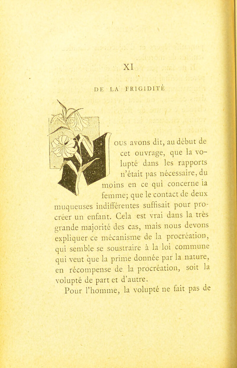 XI DE LA I-RIGIDITE ous avons dit, au début de cet ouvrage, que la vo- lupté dans les rapports n'était jias nécessaire, du moins en ce qui concerne la femme; que le contact de deux muqueuses indifférentes suffisait pour pro- créer un enfant. Cela est vrai dans la très grande majorité des cas, mais nous devons expliquer ce mécanisme de la procréation, qui semble se soustraire à la loi commune qui veut que la prime donnée par la nature, en récompense de la procréation, soit la volupté de part et d'autre. Pour l'homme, la volupté ne fait pas de