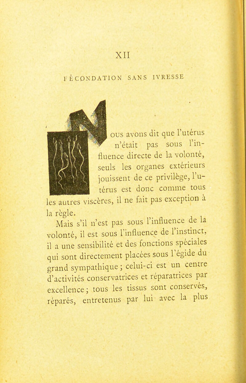 FÉCONDATION SANS IVRESSE OUS avons dit que l'utérus n'était pas sous l'in- fluence directe de la volonté, seuls les organes extérieurs jouissent de ce privilège, l'u- térus est donc comme tous les autres viscères, il ne fait pas exception à la règle. Mais s'il n'est pas sous l'influence de la volonté, il est sous l'influence de l'instinct, il a une sensibilité et des fonctions spéciales qui sont directement placées sous l'égide du- grand sympathique ; celui-ci est un centre d'activités conservatrices et réparatrices par excellence ; tous les tissus sont conservés, réparés, entretenus par lui avec la plus