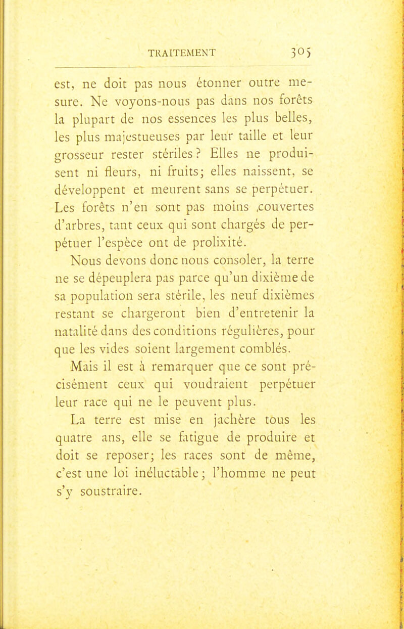 est, ne doit pas nous étonner outre me- sure. Ne voyons-nous pas dans nos forêts la plupart de nos essences les plus belles, les plus majestueuses par leur taille et leur grosseur rester stériles ? Elles ne produi- sent ni fleurs, ni fruits; elles naissent, se développent et meurent sans se perpétuer. Les forêts n'en sont pas moins .couvertes d'arbres, tant ceux qui sont chargés de per- pétuer l'espèce ont de prolixité. Nous devons donc nous consoler, la terre ne se dépeuplera pas parce qu'un dixième de sa population sera stérile, les neuf dixièmes restant se chargeront bien d'entretenir la natalité dans des conditions régulières, pour que les vides soient largement comblés. Mais il est à remarquer que ce sont pré- cisément ceux qui voudraient perpétuer leur race qui ne le peuvent plus. La terre est mise en jachère tous les quatre ans, elle se fotigue de produire et doit se reposer; les races sont de même, c'est une loi inéluctable; l'homme ne peut s'y soustraire.