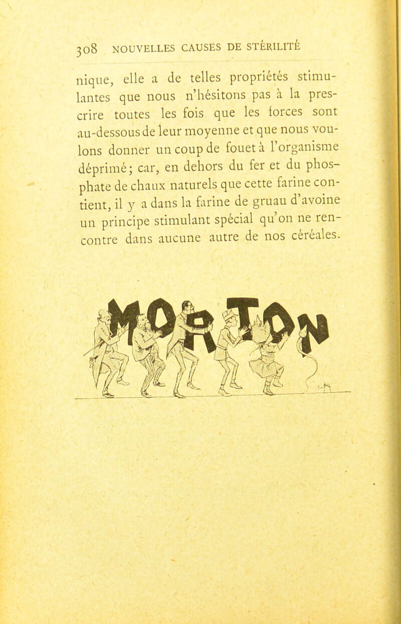 nique, elle a de telles propriétés stimu- lantes que nous n'hésitons pas à la pres- crire toutes les fois que les forces sont au-dessous de leur moyenne et que nous vou- lons donner un coup de fouet à l'organisme déprimé; car, en dehors du fer et du phos- phate de chaux naturels que cette farine con- tient, il y a dans la farine de gruau d'avoine un principe stimulant spécial qu'on ne ren- contre dans aucune autre de nos céréales.