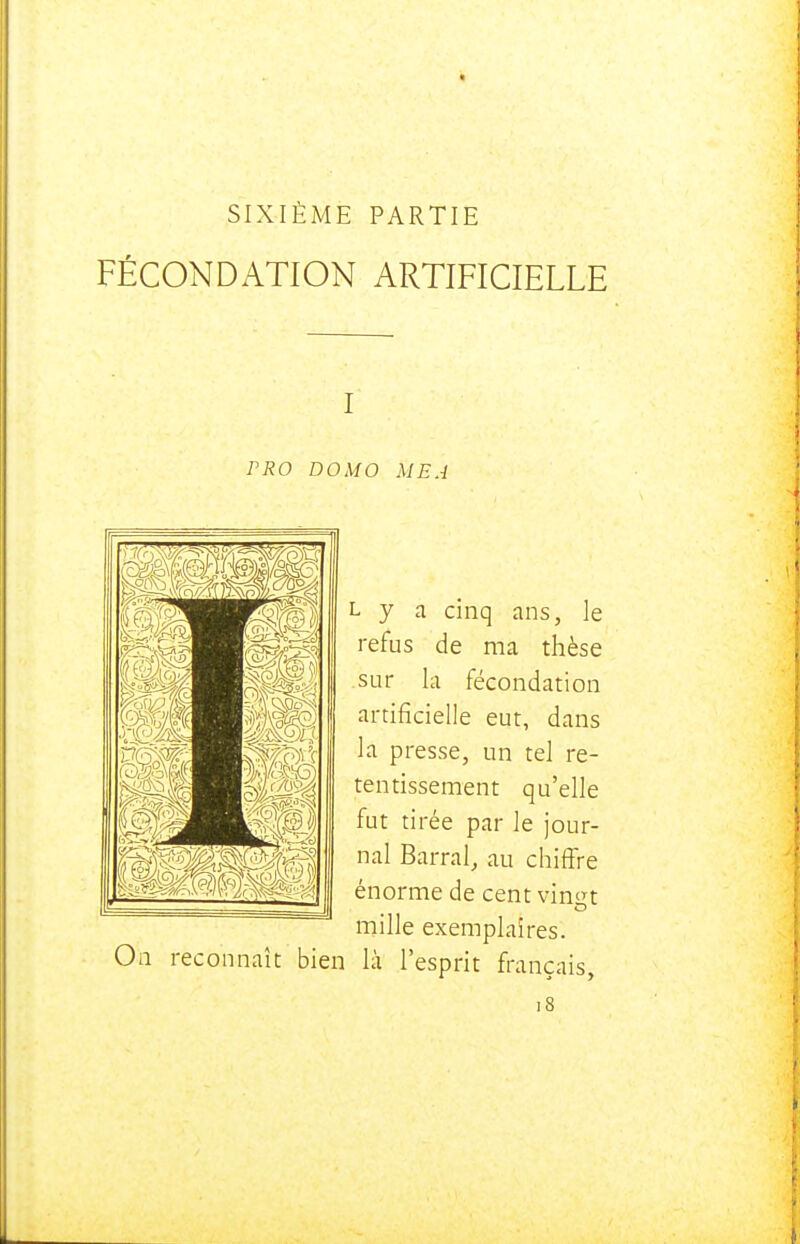 SIXIÈME PARTIE FÉCONDATION ARTIFICIELLE I rRO DOMO MEA On reconnaît bien L y a cinq ans, le refus de ma thèse sur la fécondation artificielle eut, dans la presse, un tel re- tentissement qu'elle fut tirée par le jour- nal Barrai, au chiffre énorme de cent vin^n mille exemplaires, là l'esprit français.