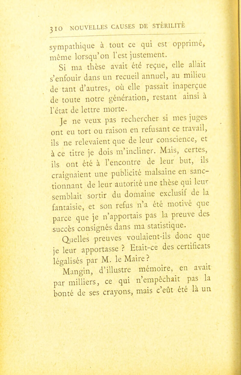 sympathique à tout ce qui est opprimé, même lorsqu'on l'est justement. Si ma thèse avait été reçue, elle allait s'enfouir dans un recueil annuel, au milieu de tant d'autres, où elle passait inaperçue de toute notre génération, restant ainsi à l'état de lettre morte. Je ne veux pas rechercher si mes juges ont eu tort ou raison en refusant ce travail, ils ne relevaient que de leur conscience, et à ce titre je dois m'incliner. Mais, certes, ils ont été à l'encontre de leur but, ils craignaient une publicité malsaine en sanc- tionnant de leur autorité une thèse qui leur semblait sortir du domaine exclusif de la fantaisie, et son refus n'a été motivé que parce que je n'apportais pas la preuve des succès consignés dans ma statistique. duelies preuves voulaient-ils donc que je leur apportasse ? Etait-ce des certificats légalisés par M. le Maire? Mangin, d'illustre mémoire, en avait par milliers, ce qui n'empêchait pas la bonté de ses crayons, mais c'eût été là un